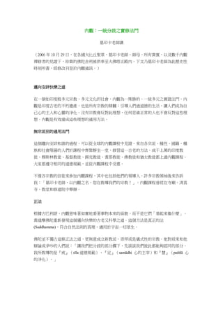 內觀：一統分歧之實修法門
葛印卡老師講
（2006 年 10 月 29 日，在各國大比丘聖眾、葛印卡老師、師母、所有貴賓、以及數千內觀
禪修者的見證下，珍貴的佛陀舍利被供奉至大佛塔正殿內。下文乃葛印卡老師為此歷史性
時刻所書，經修改刊登於內觀通訊。）
邁向安詳快樂之道
在一個如印度般多元宗教、多元文化的社會，內觀為一殊勝的、一統多元之實證法門。內
觀是印度古老的不朽遺產，也是所有宗教的精髓；引導人們過道德的生活，讓人們成為自
己心的主人和心靈的淨化。沒有宗教會反對此理想，任何思維正常的人也不會反對這些理
想。內觀是有效達成這些理想的通用方法。
無宗派別的通用法門
這個趨向安詳和諧的過程，可以從全球的內觀課程中見證。來自各宗派、種性、國籍、種
族和社會階層的人們於課程中齊聚靜坐一堂，修習這一古老的方法。成千上萬的印度教
徒、穆斯林教徒、基督教徒、錫克教徒、耆那教徒、佛教徒和猶太教徒都上過內觀課程。
大家都遵守相同的道德規範，並從內觀課程中受惠。
不僅各宗教的信徒來參加內觀課程，其中也包括他們的領導人。許多宗教領袖後來告訴
我：「葛印卡老師，以內觀之名，您在教導我們的宗教！」。內觀課程曾經在寺廟、清真
寺、教堂和修道院中舉辦。
正法
根據古巴利語，內觀意味著如實地看著事物本來的面貌，而不是它們「看起來像什麼」。
喬達摩佛陀重新發現這個邁向快樂的古老又科學之道。這個方法是真正的法
(Saddhamma)，符合自然法則的真理，適用於宇宙一切眾生。
佛陀並不獨占這條正法之道，更無意成立新教派、崇拜或是儀式性的宗教。他對前來和他
辯論或爭吵的人們說：「讓我們把分歧的部分擱下，先談談我們彼此都能夠認同的部分。
我所教導的是『戒』（sīla 道德規範）、『定』（samādhi 心的主宰）和『慧』（paññā 心
的淨化）。」
 