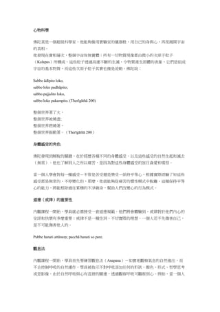 心物科學
佛陀真是一個超級科學家。他能夠像用實驗室的儀器般，用自己的身與心，再度揭開宇宙
的真相。
他發現在實相層次，整個宇宙皆無實體；所有一切物質現像都由微小的次原子粒子
（Kalapas）所構成。這些粒子透過高速不斷的生滅，令物質產生固體的表象，它們是組成
宇宙的基本物質，而這些次原子粒子其實也僅是波動。佛陀說：
Sabbo ādīpito loko,
sabbo loko padhūpito;
sabbo pajjalito loko,
sabbo loko pakampito. (Therīgāthā 200)
整個世界著了火，
整個世界被燒盡;
整個世界燃燒著，
整個世界振動著。（Therīgāthā 200）
身體感受的角色
佛陀發現到解脫的關鍵，在於經歷各種不同的身體感受，以及這些感受的自然生起和滅去
（無常）。他也了解到人之所以痛苦，是因為對這些身體感受的盲目貪愛和嗔恨。
當一個人學會對每一種感受－不管是苦受還是樂受－保持平等心，根據實際經驗了知這些
感受都是無常的、不停變化的，那麼，他就能夠從痛苦的慣性模式中脫離。這種保持平等
心的能力，將能根除過往累積的不淨雜染，幫助人們改變心的行為模式。
道德（戒律）的重要性
內觀課程一開始，學員就必需接受一套道德規範。他們將會體驗到，戒律對於他們內心的
安詳和快樂有多麼重要；戒律不是一種空洞、不切實際的理想。一個人若不先傷害自己，
是不可能傷害他人的。
Pubbe hanati attānaṃ; pacchā hanati so pare.
觀息法
內觀課程一開始，學員首先要練習觀息法（Anapana）－如實地觀察氣息的自然進出，而
不去控制呼吸的自然運作。學員被指示不對呼吸添加任何的形狀、顏色、形式、哲學思考
或是影像。由於自然呼吸與心有直接的關連，透過觀察呼吸可觀察到心。例如，當一個人
 