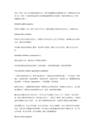 然而，倘若一個人沒有遇到真理和正法；倘若他連聽聞法的機會都沒有，那麼他就沒有善
用人身。他的一生過得與他道眾生如鳥獸爬蟲等動物沒有兩樣。單就听聞佛法這一件事，
就屬稀有珍貴了。
Dullabhā saddhā sampattiṃ.
即使有人聽聞了正法，聽了法的字字句句，還是很難去培養出對法的信心，忠誠和信念。
Pabbajita bhāvo dullabho.
即使有人對法有著莫大的信心，要他放下所有在家人五花八門的責任，過著像出家人般的
生活，還是非常困難的。
所有難以達到的事情都已實現。現在剩下的就是：讓自己在法中成長，讓自己在法中茁
壯。
Handadāni, bhikkhave, āmantayāmi vo,
佛陀在臨終之前，請他的弟子們謹記其遺言。
所有他說過的話語是如此殊勝；但他的遺言，更是無價的遺產，最珍貴的禮物：
Vaya-dhammā sankhārā, appamādena sampādetha.
一切業行都是無常之法，都是可能滅去的。不論組成為何都終將瓦解；一切升起的，終將
滅去。這就是真理；這就是實相；這就是定律；這就是自然；這就是正法。繼續勤勉地覺
察這實相，不要放逸（appamādena）—保持警覺，保持留意。
能夠生而為人、接觸到佛陀的教導、聆聽到正法的殊妙真理、培養對正法的信心，並且練
習內觀法門，過著如出家僧眾般的生活，這是一個很殊勝的機會。
讓法真正落實在你的日常生活中。持守正法不在僅僅十天或三十天，而是你一生的志業。
每一個片刻都是珍貴無比的。對知道正法的人、 即使只了解到一點正法真理的人，和對知
道如何實踐正法的人來說， 每一個片刻都變得如此珍貴。你絕對不能錯失這樣的機會。
好好實踐正法－為自己的好處，為自已的利益，為自己的解脫，也為了諸多眾生的好處和
利益。如此多的苦難遍布我們周遭，沒有其他方法能夠讓我們自痛苦中解脫出來。為了眾
生的好處、眾生的快樂、眾生的解脫，願正法能傳揚開來。
Bhavatu sabba mangalam!
 