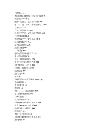 內觀簡介 004
佛陀教導在發源國（印度）的複興 011
新生命四十年 019
囹圄中的自由：監獄裡的內觀 022
進二十、出二十、二十個堅強的人 026
百年紀念 029
「法」是要修行的 033
再會正法兄弟－紀念柏卡西醫師 039
正法的薪傳者 044
為什麼感受？什麼是感受？048
現在就禪修吧！055
服務自己與他人 062
正法的贈禮 064
口耳相傳 069
死時有什麼事情發生？074
戒：法的基礎 077
沒有力量可以阻擋法 081
學生生活中如何應用內觀 083
烏巴慶老師：法之星 085
自依住（依賴自己）087
熄滅怒火 090
法的家族 094
無常 097
正確的用功-精進波羅蜜(Viriya)100
真相就是神 101
感受的起因 102
問與答 104
業(kamma)–真正的遺產 107
每日禪修的重要性 109
三寶的特質 112
努力救渡自己 115
內觀禪修的感受和正確認知 120
感受（Vedana）的重要 122
印度的首次內觀課程 125
法與派別 129
佛陀--和平的使者 138
烏巴慶內觀禪修之古老根源 145
法的抉擇 152
 
