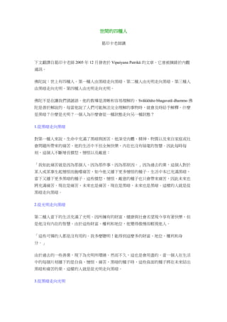 世間的四種人
葛印卡老師講
下文翻譯自葛印卡老師 2005 年 12 月發表於 Vipaśyana Patrikā 的文章。它曾被摘錄於內觀
通訊。
佛陀說：世上有四種人。第一種人由黑暗走向黑暗。第二種人由光明走向黑暗。第三種人
由黑暗走向光明。第四種人由光明走向光明。
佛陀不是在讓我們猜謎語。他的教導是清晰和容易理解的。Svākkhāto bhagavatā dhammo 佛
陀是善於解說的。每當他說了人們可能無法完全理解的事物時，就會及時給予解釋。什麼
是黑暗？什麼是光明？一個人為什麼會從一種狀態走向另一種狀態？
1.從黑暗走向黑暗
對第一種人來說，生命中充滿了黑暗與困苦。他深受肉體、精神、物質以及來自家庭或社
會問題所帶來的痛苦。他的生活中不但全無快樂，內在也沒有絲毫的智慧。因此每時每
刻，這個人不斷增長憤怒、憎恨以及敵意：
「我如此痛苦就是因為那個人、因為那件事、因為那原因。」因為過去的業，這個人對於
某人或某事生起憎恨而飽嚐痛苦，如今他又播下更多憎恨的種子。生活中本已充滿黑暗，
當下又播下更多黑暗的種子。這些憤怒、憎恨、敵意的種子也只會帶來痛苦，因此未來也
將充滿痛苦。現在是痛苦，未來也是痛苦。現在是黑暗，未來也是黑暗。這樣的人就是從
黑暗走向黑暗。
2.從光明走向黑暗
第二種人當下的生活充滿了光明。因所擁有的財富、健康與社會名望現今享有著快樂，但
是他沒有內在的智慧。由於這些財富、權利和地位，他變得傲慢而輕視他人。
「這些可憐的人都是沒有用的。我多麼聰明！能得到這麼多的財富、地位、權利和身
分。」
由於過去的一些善業，現下為光明所環繞。然而不久，這也是會用盡的。當一個人在生活
中的每個片刻播下的是自負、憎恨、痛苦、黑暗的種子時，這些負面的種子將在未來結出
黑暗和痛苦的果。這樣的人就是從光明走向黑暗。
3.從黑暗走向光明
 