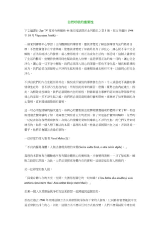 自然呼吸的重要性
下文編譯自 Zee TV 電視台所播映 44 集印度語開示系列節目之第 5 集。原文刊載於 1998
年 10 月 Vipasyana Patrikā。
一個來到禪修中心學習十日內觀課程的禪修者，應該清楚地了解這個禪修方法的最終目
標，不然他就會卡在中途某處。他應該清楚地了知最終是為了淨化心，讓心從不淨中完全
解脫。正法即純淨心的發展。當心變得純淨，而正法成為生活的一部分時，這個人就學到
了生活的藝術。他變得快樂同時也幫助其他人快樂。這是學習正法的唯一目的。讓心完全
淨化，讓心從一切不淨中解脫。我們必須深入到心的深層—那些不淨生起、增長和累積的
地方。我們必須自深層停止不淨的生起和增長，逐漸根除過去所有不淨，以達到心的完全
淨化。
不淨自我們的內在生起而非外在。愉悅或不愉悅的事情發生在外，令人滿意或不滿意的事
情發生在外，但不淨乃生起自內在。所有因此而來的痛苦、悲傷、憂愁也由內在產生。因
此，為根除這些雜染，我們必須開始內在的旅程。對錶象層次事實的認知無法帶領我們到
達心的深層－那不淨生起之處。我們將必須從最粗重的實相開始，逐漸地了知更微細的身
心實相，直到抵達最微細的實相。
這一切必須在經驗的層次進行。身與心的實相無法依靠閱讀書籍或聆聽開示來了解。相信
與透過直接經驗的了知，這兩者之間有著巨大的差別。當了知是基於實際經驗時，自然的
一切秘密即在我們面前展現：身與心的接觸究竟如何導致心不淨的生起，而它們又是如何
增長的。如果一個人想了解法的本質、真理的本質，他就必須展開內在之旅。否則終其一
輩子，他將只會關注表象的事物。
一位印度的偉大聖者 Narsi Mehta 說：
「不向內探尋身體，人無法發現真理的本質(Sarira sodhe binā, o sāra nahin sāpde)。」
真理的本質唯有在體驗過所有有關身體與心的實相後，才會變得清晰。一旦了知這點，解
脫之路即已開啟。為此，人們必須探索身體內在的實相－這就是這位聖人所做的。
另一位印度的聖人說：
「探索身體內在的天空、空間，去獲得有關它的一切知識！(Tina hātha eka adadhāyi, aisā
ambara cihno mere bhai! Aisā ambar khojo mere bhai!) 」
如果一個人以其原始純淨的方法來修習，他將達到這個目的。
那些在過去 2500 年來將這個方法以其原始純淨保存下來的人發現，任何修習者都能從中受
益並發展出淨化的心。因此，這個方法不應以任何方式被改變、人們不應嘗試從中增加或
 