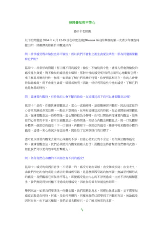 發展覺知與平等心
葛印卡老師講
以下的問題是 2004 年 4 月 12-19 日在印度法崗[Dhamma Giri]所舉辦的第一次青少年課程時
提出的，經翻譯後節錄於內觀通訊內
問：許多感受既非愉悅也非不愉悅，所以我們不會對之產生貪愛及嗔恨，那為何還需要觀
察它們呢?
葛印卡：非常好的問題！有三種不同的感受：愉悅、不愉悅與中性。通常人們會對愉悅的
感受產生貪愛，對不愉悅的感受產生嗔恨。那對中性的感受呢?我們必須用心地觀察它們，
來了解其易變的特性—無常。如果能了解它們易變的特質，你便與真相同在。你的心會變
得如此敏銳，而不會產生貪愛、嗔恨或無明。因此，好好利用這些中性的感受，了解它們
也是無常的特性。
問：當練習內觀時，有時我的心會不斷的跑掉，在這種狀況下我可以練習觀息法嗎?
葛印卡：是的，你應該練習觀息法。當心一直跑掉時，是很難練習內觀的。因此每當你的
心非常焦躁或非常怠惰，一點也不想用功，在所有這種狀況的時候，你必須開始練習觀息
法。在練習觀息法一段時間後，當心變得較為冷靜時，你可以開始再度練習內觀法。如果
你的心非常的不安，你可以做觀息法一段時間後，再結合內觀法與觀息法。用一口氣觀察
身體某一個部位的感受；下一口氣時，再觀察下一個部位的感受。隨著呼吸來觀察身體的
感受，這樣一來心會減少妄念紛飛，因你給了它兩個修行的目標了。
盡可能以修習內觀來去除內心深處的不淨，但當心是如此的不安定，而你無法觀察感受
時，就練習觀息法。我們必須使用內觀來跟敵人打仗，而觀息法將會幫助我們磨利武器，
如此我們可以更有效率地打擊敵人。
問：為何我們在身體的不同部位有不同的感受?
葛印卡：感受的成因有許多，不是單一的。感受可能由氣候、由受傷或疾病、由坐太久、
由我們所吃的食物或是由過去的業緣所引起，是甚麼原因引起的無所謂。無論是何種形式
的感受，我們觀察它而保持平等心。即便感受是由內心的不淨所造成，由於不淨的種類甚
多，我們無從得知何種不淨造成此種感受，因此你毋須去知道這些細節。
舉例來說，如果我們要清洗一件髒衣服，我們取肥皂及水，用肥皂搓揉衣服。並不需要知
道這衣服是在何時、何處、及如何弄髒的。同樣地我們已經學到了內觀的方法，無論感受
因何而來，也不論其種類，我們必須去觀察它，去了解其無常的本質。

 