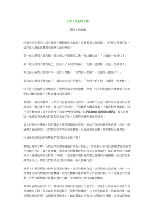 正知：完全的了知
葛印卡老師講
四個先天失明的人被引領到一頭馴服的大象前，並被要求去描述牠。由於喪失視覺官能，
這四個人僅能靠觸摸來揣摩大象的模樣。
第一個人摸到大象的腿，經由指尖仔細探索之後，他決斷的說：「大像是一根樑柱！」
第二個人抓到大象的尾巴，因而下了不同的結論：「大像不是樑柱，而是一把掃帚！」
第三個人檢查大象的耳朵，並作出判斷：「你們兩人都錯了。大像是一把扇子！」
第四個人摸到大象的鼻子，最終說出自己的想法：「你們全都不對。大像是一根木樁！」
四人所下結論皆正確地說明了他們所感受到的證據。然而，四人的結論也同樣錯誤，因他
們的判斷均依據不完整證據或局部真相。
若僅從一個角度觀看，人們便只能看到部份的真相。這種缺乏全盤了解的部分真相勢必引
起誤導，勢必產生迷思。當人從不同途徑、不同觀點去觀察現象，全盤真相便會顯露。這
才是真實智慧：從不同角度了知事物─巴利語稱之為 Pakārena jānātīti paññā。當人從狹
隘、偏頗的看法邁向對真相的全面了知，幻想與困惑即會自然消失。
當心持續向外攀緣，我們僅能了解某個層面的真相，無法不受部份實相所誤導。然而，透
過對內省的修習，我們開始從不同的角度觀看。自此從妄想出離，開始覺知全盤真相。
內省過程到底如何喚醒我們對真相的全盤了解？
要對此有所了解，我們必須回想每種感官現象─不論人、物或事─只有當它與我們的感官產
生接觸才存在。缺乏此接觸，那些感官對像對我們而言是沒有意義的。倘若我們的心持續
向外，就會執著外在對象（外境），並忽視外境對我們產生意義的內在關鍵，因我們從未
探究過自己。如此我們為部份真相所蒙蔽，陷入愚癡行徑。
然而，如果我們保持對外在現實的覺知，並同時觀察自己，狀況即會完全改變。此時，外
在對象可助我們理解內在體驗，而內在體驗亦能助我們了知全盤真相。有了這種全方位視
野，我們自縱情感官經驗的習性出離，並開始對之進行客觀地觀察。
當禪修者開始從部分的、零碎的視見轉向對真相之全盤了知，便能對心物現像如何運作有
更清晰的了解。每當感官對象與其中一道根門接觸時，心立即生起認知、辨識與評價、感
受與反應的作用。這個過程要能產生，感官對象必先與身心結構發生接觸；否則這個對像
 