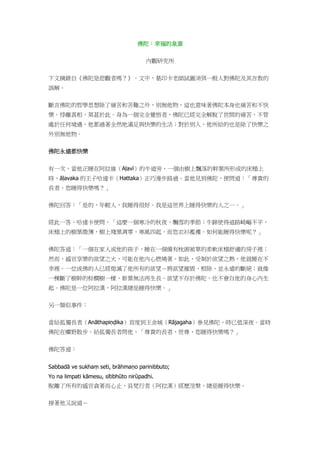 佛陀：幸福的泉源
內觀研究所
下文摘錄自《佛陀是悲觀者嗎？》。文中，葛印卡老師試圖消弭一般人對佛陀及其言教的
誤解。
斷言佛陀的哲學思想除了痛苦和苦難之外，別無他物，這也意味著佛陀本身也痛苦和不快
樂。悖離真相，莫甚於此。身為一個完全覺悟者，佛陀已經完全解脫了世間的痛苦，不管
處於任何境遇，他都過著全然地滿足與快樂的生活；對於別人，他所給的也是除了快樂之
外別無他物。
佛陀永遠都快樂
有一次，當他正睡在阿拉維（Aḷavī）的牛道旁，一個由樹上飄落的幹葉所形成的床榻上
時，āḷavaka 的王子哈達卡（Hattaka）正巧漫步路過。當他見到佛陀，便問道：「尊貴的
長者，您睡得快樂嗎？」
佛陀回答：「是的，年輕人，我睡得很好。我是這世界上睡得快樂的人之一。」
經此一答，哈達卡便問，「這麼一個寒冷的秋夜、飄雪的季節；牛蹄使得道路崎嶇不平，
床榻上的樹葉微薄，樹上殘葉凋零，寒風四起，而您衣衫襤褸。如何能睡得快樂呢？」
佛陀答道：「一個在家人或他的孩子，睡在一個備有枕頭被單的柔軟床榻舒適的房子裡；
然而，感官享樂的欲望之火，可能在他內心燃燒著。如此，受制於欲望之熱，他就睡在不
幸裡。一位成佛的人已經熄滅了他所有的欲望－將欲望摧毀、根除、並永遠的斷絕；就像
一棵斷了樹幹的棕櫚樹一樣，新葉無法再生長。欲望不存於佛陀，也不會自他的身心內生
起。佛陀是一位阿拉漢，阿拉漢總是睡得快樂。」
另一類似事件：
當給孤獨長者（Anāthapiṇḍika）首度到王舍城（Rājagaha）參見佛陀，時已值深夜。當時
佛陀在曠野散步，給孤獨長者問他，「尊貴的長者、世尊，您睡得快樂嗎？」
佛陀答道：
Sabbadā ve sukhaṃ seti, brāhmaṇo parinibbuto;
Yo na limpati kāmesu, sītibhūto nirūpadhi.
脫離了所有的感官貪著而心止，具梵行者（阿拉漢）經歷涅槃，總是睡得快樂。
接著他又說道－
 