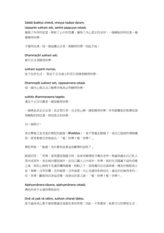 Sabbā āsattiyo chetvā, vineyya hadaye daraṃ;
Upasanto sukhaṃ seti, santiṃ pappuyya cetasā.
摧毀了所有的欲望，移除了心中的恐懼，獲得了內心真正的安祥；一個解脫的阿拉漢，確
實睡得快樂。
不僅阿拉漢，每一個追隨正法者，都睡得快樂。因此才說：
Dhammacārī sukhaṃ seti.
修行正法者睡得快樂。
sukhaṃ supanti muniyo.
放下俗世生活、 堅定于正法道上的苦行者總是睡得快樂。
Dhammapīti sukhaṃ seti, vippasannena cetasā.
每一個內心與正法之極樂共鳴者必然睡得快樂。
sukhito dhammarasena tappito.
滿足于正法甘露者，總是睡得快樂。
一個佛是具足正法者、具足梵行者，完全地心靜，總是睡得快樂。所有跟隨他的教導而證
得解脫的阿拉漢，得到真正的快樂。
另一個例子：
來自釋迦王室受戒於佛陀的跋提（Bhaddiya），他不管處在樹蔭下，或自己陰暗的禪修關
房，經常都會自然地說出：「喔，快樂！喔，快樂！」
佛陀問他：「跋提，為什麼你說著這些歡樂的話呢？」
跋提回答：「世尊，當我還是個國王時，皇家侍衛總是守護在身旁－無論我處在自己私人
房內或房外，身在城內還是城外，在自己疆土之內或外。世尊，我的生活隱藏于這些侍衛
之後，我的心無時不充滿恐懼與擔憂。相較之下，我現獨自住在森林裡，棲息於樹根或小
室，寧靜、沒有恐懼、沒有疑惑、沒有貪愛，內心充滿祥和與信任，滿足於托缽得來的一
切。世尊，觀察到自身這改變，我發出欣喜之語：「喔，快樂！喔，快樂！」
Aḍahyamānena kāyena, aḍahyamānena cetasā;
佛陀的弟子永遠快樂地居住。
Divā vā yadi vā rattiṃ, sukhaṃ viharati tādiso.
他不論身或心都不會經歷感官渴愛而來的煎熬；因此，不管晝夜，他都可以快樂地生活。
 