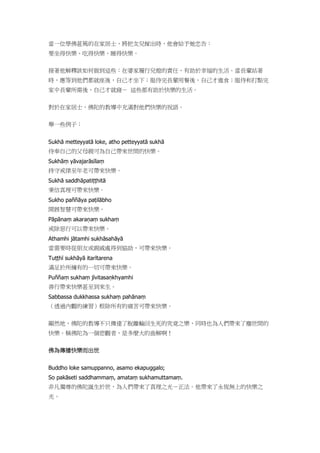當一位學佛甚篤的在家居士，將把女兒嫁出時，他會給予她忠告：
要坐得快樂、吃得快樂、睡得快樂。
接著他解釋該如何做到這些：在婆家履行兒媳的責任，有助於幸福的生活。當長輩站著
時，應等到他們都就座後，自己才坐下；服侍完長輩用餐後，自己才進食；服侍和打點完
家中長輩所需後，自己才就寢－ 這些都有助於快樂的生活。
對於在家居士，佛陀的教導中充滿對他們快樂的祝語。
舉一些例子：
Sukhā metteyyatā loke, atho petteyyatā sukhā
侍奉自己的父母親可為自己帶來世間的快樂。
Sukhāṃ yāvajarāsīlaṃ
持守戒律至年老可帶來快樂。
Sukhā saddhāpatiṭṭhitā
秉信真理可帶來快樂。
Sukho paññāya paṭilābho
開展智慧可帶來快樂。
Pāpānaṃ akaraṇaṃ sukhaṃ
戒除惡行可以帶來快樂。
Athamhi jātamhi sukhāsahāyā
當需要時從朋友或親戚處得到協助，可帶來快樂。
Tuṭṭhī sukhāyā itarītarena
滿足於所擁有的一切可帶來快樂。
Puññaṃ sukhaṃ jīvitasaṇkhyamhi
善行帶來快樂甚至到來生。
Sabbassa dukkhassa sukhaṃ pahānaṃ
（透過內觀的練習）根除所有的痛苦可帶來快樂。
顯然地，佛陀的教導不只傳達了脫離輪回生死的究竟之樂，同時也為人們帶來了塵世間的
快樂。稱佛陀為一個悲觀者，是多麼大的曲解啊！
佛為傳播快樂而出世
Buddho loke samuppanno, asamo ekapuggalo;
So pakāseti saddhammaṃ, amataṃ sukhamuttamaṃ.
非凡獨尊的佛陀誕生於世，為人們帶來了真理之光－正法。他帶來了永恆無上的快樂之
光。
 