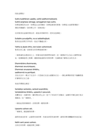 因此這麼說：
Sukho buddhānaṃ uppādo, sukhā saddhammadesanā;
Sukhā saṇghassa sāmaggī, samaggānaṃ tapo sukho.
快樂是佛陀的出世、快樂是正法的傳授、快樂是僧眾的聚集，快樂是大家群聚禪修！
佛陀所傳播的，除快樂之外，別無其他。
任何聖者在這個世間出世，都是非常稀罕的；更何況是佛陀。
Dullabho purusājañño, na so sabbatthajāyati.
聖者在此世間乃罕有的，他並不隨處出世。
Yattha so jāyato dhīro, taṃ kulaṃ sukhamevatī.
聖者出世之處，該族眾生的快樂就會倍增。
一個普通的品德高尚之人，即會為他的族群帶來福利，而一個佛卻可以為全人類帶來福
祉。他傳揚慈悲之教導，遵循者能過著安祥與快樂、充滿根基于實相正法的生活。
Dhammārāmo dhammarato,
dhammaṃ anuvicintayaṃ;
Dhammaṃ anussaraṃ bhikkhu,
saddhammā na parihāyati.
活在正法中、專注于正法中、只思維正法並永遠覺知正法。一個比庫禪修者從不偏離根基
於實相的正法之道。
如此的禪修比庫是：
Santakāyo santavāco, santavā susamāhito;
Vantalokāmiso bhikkhu, upasanto ti pavuccati.
身體安定，言辭祥和，擁有專注的心念，放下了世俗的不淨雜染。這樣的平靜比庫才真正
堪稱為一位「寧靜者」。
一個依此得到寧靜者，活得快樂，睡得快樂。
Upasanto sukhaṃ seti.
「寧靜者」總是睡得快樂。
證得究竟安詳者，必證得究竟快樂。究竟安詳即究竟快樂。證得涅槃者體驗到究竟至福。
Natthi santi paraṃ sukhaṃ.
沒有任何快樂，超越涅槃之寧靜。
 