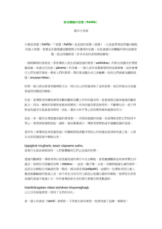 親身體驗的智慧（Paññā）
葛印卡老師
什麼是智慧（Paññā）？智慧（Paññā）是直接的智慧（修慧），它是能帶領我們邁向解脫
的無上智慧。智慧並非靠閱讀或聽聞開示所獲得的知識，而是透過切身體驗所得的真實智
慧。經由持續修習，許多未知的真相開始顯現。
一個將顯現的真相是：那些導致人投生低層惡道的業習（saṅkhāras）的根全部蟄伏於潛意
識深處。依過去巴拉密（pāramis）的多寡，一個人或早或遲會領悟到這個事實。這些會導
引人們至痛苦境地、傷害人們的業習，潛伏著並隨生命之流輪轉，因而它們被稱為隨眠煩
惱（anusaya kilesa）。
即便一個人經由修習某種禪修方法，得以在心的表層消除了這些惡業，他仍然無法自低層
惡道得到徹底的解脫。
但是，當禪修者持續地練習客觀地觀察身體上所有的感受時，他會發展出越來越強的離欲
能力。因為，實修的智慧使他親身經歷到：所有的感受都是無常的，不斷變化的。他不再
對這些感受生起貪愛或嗔恨。因此，覺知力和平等心因而變得越來越強而有力。
如此一來，蟄伏在潛意識深層的業習會一一浮現到意識的表層。而當禪修者對它們保持平
等心，業習便被連根拔起、滅除，進而漸漸減少，禪修者便開始逐步遠離低層的惡道。
當所有（會導致投身低層惡道）的隨眠煩惱悉數浮現到心的表層並被清除殆盡之後，人便
完全從低層惡道中解脫出來。
Uppajjitvā nirujjhanti, tesaṃ vūpasamo sukho.
當業行生起而被根除時，人們會體驗到它們止息後的快樂。
透過內觀練習，禪修者得以從低層惡道的業行中完全解脫。當他繼續觀察這些無常變化的
感受，他將初次經驗到涅槃（nibbāna），這是一種不變、永恆、安穩與超越生滅的境界。
這是完全解脫生死輪迴的第一階段，稱為預流果(sotāpatti)。這樣的一位禪修者即已進入
徹底脫離輪迴的聖道之流，如今再也沒有任何人能阻止他邁向最終的解脫。他將投生到更
高層的善道不超過七次，所有會導致新生命的業行累積亦將悉數盡除。
Visaṅkhāragataṃ cittaṃ taṇhānaṃ khayamajjhagā.
心已沒有絲毫業習，得到了全然的淨化。
當一個人的貪欲（taṇhā）被根除，不再產生新的業習，他便到達了這樣一個階段：
 