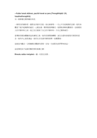 —Pubbe hanati attānaṃ, pacchā hanati so pare.(Theragāthāpāḷi 139,
Vasabhattheragāthā)
另一個事實也變得顯而易見
一個用功的實修者，儘管並非獄中囚徒，他也會發現，一旦心中生起報復的念頭，他的身
體當下就升起熾熱的感受，心跳加速，變得緊張與難受。他開始清晰地體會到，在破壞別
人的平靜祥和之前，他已先行毀掉了自已的平靜祥和，令自己變得痛苦。
當禪修者親身體驗到這些實相之後，他的性情開始轉變，滋生出愛和善意取代嗔恨和惡
念。他的內心慈悲滿溢，他的生活充滿平靜與喜樂，收穫豐碩。
這就是內觀法，它根據親自體證的真理，在每一方面都為我們帶來助益。
這是佛陀給予這個苦難世間的無價之寶。
Bhavatu sabba maṅgalaṃ－願一切眾生快樂。
 
