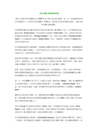 世界內觀大佛塔開幕典禮
葛印卡老師多年的夙願終於在 2009 年 2 月 8 日這天得以實現。這一天，印度總統普拉蒂
巴·帕蒂爾夫人，在來自世界各國數千名禪修者、政界要人和眾多來賓的見證下，親自為世
界內觀大佛塔揭幕。
出席開幕典禮的高官還有馬哈拉什特拉邦長賈米爾（SC Jamir）先生，中央直轄部長色拉
德‧帕瓦爾（Sharad Pawar）先生和普拉夫‧派特爾（Praful Patel）先生，馬哈拉什特拉邦
首席副部長夏哈根‧布巴（Chhagan Bhujbal）先生，普里‧甘地‧瓦德拉（Priyanka Gandhi-
Vadra）夫人和羅伯特‧瓦德拉（Robert Vadra）先生，外國政要，孟買的外交團體成員以
及所有宗教的代表。
在印度總統發表的主題演講中，她強調必須擊敗那些利用人們的感知差異，來散播敵對情
緒和恐怖主義的分裂勢力。人們不停地在自己心中產生分別心並信其為真，以暴力和恐怖
主義為工具，仇恨的思想正滋長中。
普拉蒂巴·帕蒂爾夫人說，世界內觀大佛塔是獻禮和平與和睦的紀念塔。內觀幫助人們增進
自律心，發展清淨心，過更平穩安定的生活。這個充斥著爭端、衝突的世界，急需一種方
法讓人們躁動不安的心平靜下來。她分享自己也上過內觀十日課程。
接著，葛印卡老師做了開示。他強調佛陀並非一位宗教創始人，而是一位偉大的科學家。
佛陀的教導是普遍利益全人類的，而非局限於某個宗教的信徒。他的教導精髓即為內觀，
這是能讓個人和大眾獲得內在安寧祥和的簡單而科學的方法。
前一天，亦即 2009 年 2 月 7 日，在葛印卡老師、瑪塔老師（Mataji）、數千名內觀禪修者
以及來賓的見證下，在世界大佛塔的頂端安置了「正法旗幟」（Dhamma dhaja）和水
晶。接下來為來自緬甸、泰國、斯里蘭卡和印度的尊者比庫們舉行了供僧儀式（sangha-
dāna）。
325 英尺高的世界大佛塔，是一種對佛陀與對 2600 年來保存正法傳承老師們的感恩象
徵。由斯里蘭卡政府和印度菩提學會捐獻的佛骨舍利，已於 2006 年 10 月 29 日安全地供
奉在大佛塔穹頂的法輪之上。
世界大佛塔矗立在孟買西北部果阿（Gorai）附近，仿照緬甸仰光的瑞光大金塔（Shwe
Dagon）而建。與瑞光大金塔不同的是，世界大佛塔是中空的建築，圓形拱頂的禪堂可以
容納大約一萬名禪修者共修。這裡已經舉辦了數次一日內觀課程。
由印度建築師察杜哈‧桑普拉（Chandubhai Sompura）設計的大佛塔高 325 英尺，耗時十
一年建造，是亞洲最高的石造寶塔。建造佛塔的石頭上鑿有凹槽，並以聯鎖結構固定。每
 