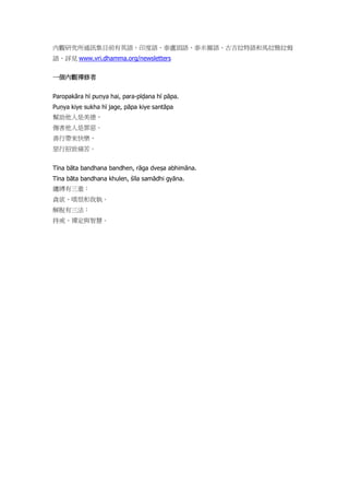 內觀研究所通訊集目前有英語、印度語、泰盧固語、泰米爾語、古吉拉特語和馬拉雅拉姆
語，詳見 www.vri.dhamma.org/newsletters
一個內觀禪修者
Paropakāra hī puṇya hai, para-pīḍana hī pāpa.
Puṇya kiye sukha hī jage, pāpa kiye santāpa
幫助他人是美德，
傷害他人是罪惡。
善行帶來快樂，
惡行招致痛苦。
Tīna bāta bandhana bandhen, rāga dveṣa abhimāna.
Tīna bāta bandhana khulen, śīla samādhi gyāna.
纏縛有三重：
貪欲、嗔恨和我執。
解脫有三法：
持戒、禪定與智慧。
 