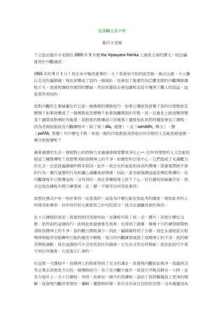 正法路上五十年
葛印卡老師
下文是由葛印卡老師於 2005 年 9 月號 the Vipasyana Patrika 上發表文章的譯文。經改編
後用於內觀通訊。
1955 年的 9 月 1 日！我生命中極其重要的一天！那曾如可怕的詛咒般、無法治愈、令人難
以忍受的偏頭痛，現在卻變成了我的一個福佑。我參加了敬愛的烏巴慶老師的內觀禪修課
程十天。我曾對課程有強烈的懷疑。然而我還是去參加課程並從中獲得了驚人的助益。這
是眾所周知的。
我對內觀的主要疑慮在於它是一個佛教的禪修技巧。如果它導致我背棄了我的印度教該怎
麼辦？如果我變成了一個佛教徒怎麼辦？如果我離開我的宗教，我一定會走上歧途變得墮
落！儘管我對佛陀有敬意，我對他的教導卻只有蔑視！儘管如此我那時還是參加了課程，
因為老師說服我在內觀課程中，除了戒（sīla, 道德）、定（samādhi, 專注）、慧
（paññā, 智慧）外什麼也不教。如我一般的印度教徒或其他任何宗教的人怎能拒絕道德、
專注與智慧呢？
過著道德的生活，發展對心的控制力並通過發展智慧來淨化心— 任何有理智的人又怎能拒
絕這三種教導呢？我想要消除我精神上的不淨，如憤怒和自我中心，它們造成了充滿壓力
的生活，也是我偏頭痛的根本原因。此外，我出生的家庭和成長的環境，很重視禁絕不善
的行為，實行道德的行為和讓心遠離負面情緒。因此，當老師強調這就是佛陀教導的，在
內觀課程中只教導這些，沒有別的。我在某種程度上放下了心，但仍還有些疑慮存在。我
決定我在課程中將只練習戒、定、慧，不接受任何其他東西。
我想在佛法中有一些好東西一定是真的，這是為什麼它能在如此多的國家，被如此多的人
所接受和尊崇。但所有的好元素都取之於吠陀經文。我決定遠離其他的東西。
在十日課程結束前，我看到如同老師所說，在課程中除了戒、定、慧外，其他什麼也沒
教。他所說的這個技巧，此時此地就會產生效果，也得到了證實。僅僅十日的練習就開始
清除我精神上的不淨。我的壓力開始減少，因此，偏頭痛得到了治愈。我也永遠地從注射
嗎啡與服用安眠藥所引起的痛苦中解脫。每日的內觀練習減弱了我精神上的不淨。我的痛
苦開始減輕。我在這個技巧中沒有找到任何錯誤，它完全沒有任何瑕疵，我在此技巧中看
不到任何傷害。它是真正仁善的。
在這第一次課程中，我精神上的探索得到了完全的滿足。我發現內觀如此純淨，我感到沒
有必要去其他地方另找一個禪修技巧。為了在內觀中進步，我每天早晚各靜坐一小時，並
至少每年上一次十日課程。有時，我參加一個月的長課程，這給了我經驗層面上更深的理
解。我發現內觀非常理性、邏輯、實際與科學。其中沒有盲目信仰的空間。沒有僅僅因為
 