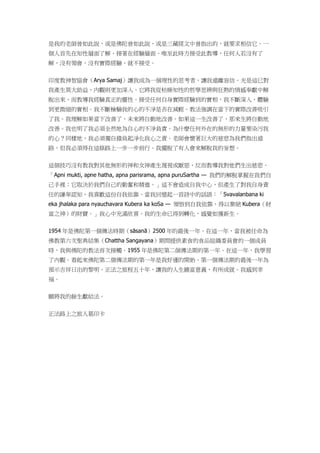 是我的老師曾如此說，或是佛陀曾如此說，或是三藏經文中曾指出的，就要求相信它。一
個人首先在知性層面了解、接著在經驗層面、唯至此時方接受此教導，任何人若沒有了
解，沒有領會，沒有實際經驗，就不接受。
印度教神智協會（Arya Samaj）讓我成為一個理性的思考者，讓我遠離盲信。光是這已對
我產生莫大助益，內觀則更加深入。它將我從枯燥知性的哲學思辨與狂熱的情感奉獻中解
脫出來，而教導我經驗真正的靈性。接受任何自身實際經驗到的實相，我不斷深入，體驗
到更微細的實相。我不斷檢驗我的心的不淨是否在減輕。教法強調在當下的實際改善吸引
了我。我理解如果當下改善了，未來將自動地改善。如果這一生改善了，那來生將自動地
改善。我也明了我必須全然地為自心的不淨負責。為什麼任何外在的無形的力量要染污我
的心？同樣地，我必須獨自擔負起淨化我心之責。老師會懷著巨大的慈悲為我們指出道
路，但我必須得在這條路上一步一步前行。我擺脫了有人會來解脫我的妄想。
這個技巧沒有教我對其他無形的神和女神產生蔑視或厭惡，反而教導我對他們生出慈悲。
「Apni mukti, apne hatha, apna parisrama, apna puruSartha — 我們的解脫掌握在我們自
己手裡；它取決於我們自己的勤奮和精進。」這不會造成自我中心，但產生了對我自身責
任的謙卑認知，我喜歡這份自我依靠。當我回憶起一首詩中的話語：「Svavalanbana ki
eka jhalaka para nyauchavara Kubera ka koSa — 領悟到自我依靠，得以棄絕 Kubera（財
富之神）的財寶。」我心中充滿欣喜。我的生命已得到轉化，感覺如獲新生。
1954 年是佛陀第一個傳法時期（sāsanā）2500 年的最後一年。在這一年，當我被任命為
佛教第六次聖典結集（Chattha Sangayana）期間提供素食的食品組織委員會的一個成員
時，我與佛陀的教法首次接觸。1955 年是佛陀第二個傳法期的第一年。在這一年，我學習
了內觀。看起來佛陀第二個傳法期的第一年是我好運的開始。第一個傳法期的最後一年為
預示吉祥日出的黎明。正法之旅程五十年，讓我的人生饒富意義，有所成就。我感到幸
福。
願將我的餘生獻給法。
正法路上之旅人葛印卡
 