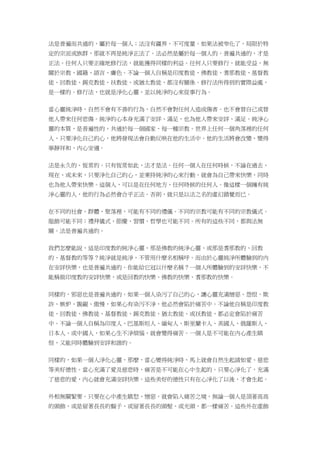 法是普遍而共通的，屬於每一個人；法沒有疆界，不可度量。如果法被窄化了，局限於特
定的宗派或族群，那就不再是純淨正法了。法必然是屬於每一個人的。普遍共通的，才是
正法。任何人只要正確地修行法，就能獲得同樣的利益。任何人只要修行，就能受益，無
關於宗教、國籍、語言、膚色。不論一個人自稱是印度教徒、佛教徒、耆那教徒、基督教
徒、回教徒、錫克教徒、祅教徒、或猶太教徒，都沒有關係。修行法所得到的實際益處，
是一樣的。修行法，也就是淨化心靈，並以純淨的心來從事行為。
當心靈純淨時，自然不會有不善的行為，自然不會對任何人造成傷害。也不會替自己或替
他人帶來任何悲傷。純淨的心本身充滿了安詳、滿足，也為他人帶來安詳、滿足。純淨心
靈的本質，是普遍性的，共通於每一個國家、每一種宗教。世界上任何一個角落裡的任何
人，只要淨化自己的心，他將發現法會自動反映在他的生活中。他的生活將會改變，變得
寧靜祥和、內心安適。
法是永久的、恆常的。只有恆常如此，法才是法。任何一個人在任何時候，不論在過去、
現在、或未來，只要淨化自己的心，並秉持純淨的心來行動，就會為自己帶來快樂，同時
也為他人帶來快樂。這個人，可以是在任何地方、任何時候的任何人。像這樣一個擁有純
淨心靈的人，他的行為必然會合乎正法。否則，就只是以法之名的虛幻錯覺而已。
在不同的社會、群體、聚落裡，可能有不同的禮儀。不同的宗教可能有不同的宗教儀式。
服飾可能不同；禮拜儀式、節慶、習慣、哲學也可能不同。所有的這些不同，都與法無
關。法是普遍共通的。
我們怎麼能說，這是印度教的純淨心靈，那是佛教的純淨心靈、或那是耆那教的、回教
的、基督教的等等？純淨就是純淨，不管用什麼名相稱呼。而由於心靈純淨所體驗到的內
在安詳快樂，也是普遍共通的。你能給它冠以什麼名稱？一個人所體驗到的安詳快樂，不
能稱做印度教的安詳快樂，或是回教的快樂、佛教的快樂、耆那教的快樂。
同樣的，邪惡也是普遍共通的。如果一個人染污了自己的心，讓心靈充滿憎惡、怨恨、欺
詐、嫉妒、覬覦、傲慢，如果心有染污不淨，他必然會陷於痛苦中。不論他自稱是印度教
徒、回教徒、佛教徒、基督教徒、錫克教徒、猶太教徒、或祅教徒，都必定會陷於痛苦
中。不論一個人自稱為印度人、巴基斯坦人、緬甸人、斯里蘭卡人、美國人、俄羅斯人、
日本人、或中國人，如果心生不淨煩惱，就會變得痛苦。一個人是不可能在內心產生瞋
恨，又能同時體驗到安詳和諧的。
同樣的，如果一個人淨化心靈，那麼，當心變得純淨時，馬上就會自然生起諸如愛、慈悲
等美好德性。當心充滿了愛及慈悲時，痛苦是不可能在心中生起的。只要心淨化了，充滿
了慈悲的愛，內心就會充滿安詳快樂。這些美好的德性只有在心淨化了以後，才會生起。
外相無關緊要。只要在心中產生瞋怒、憎惡，就會陷入痛苦之境，無論一個人是頂著高高
的頭飾，或是留著長長的鬍子、或留著長長的頭髮、或光頭，都一樣痛苦。這些外在虛飾
 
