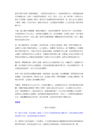 會有什麼不同嗎？重要問題是：「我們是否在修行法？」如果我們修行法，我們就能從痛
苦中解脫出來。否則，不論我們身著黃衣、紅衣、黑衣、白衣、或一絲不掛，只要在內心
產生不淨煩惱，就會陷入痛苦。痛苦並不知道顏色與外相的區別。當一個人在內心裡產生
了瞋怒、憎惡，行為不如法、違背自然法則，立刻就會受到懲罰－心立即充滿了痛苦和焦
躁不安。
不論一個人遵行何種禮儀，慶祝何種節日，或信仰何種哲學，都沒有不同。法非常單純：
只要我們染污了自己的心，我們就已經離開了法，並受到懲罰－立即陷入痛苦。而只要我
們去除內心的染污，淨化心靈，我們立即獲得報償－體驗到真正的安詳快樂。所以，讓我
們好好地修行法吧！
當一個人變得純淨，成為佛陀，成為阿拉漢，已經完全從貪欲、瞋恨、無明中解脫出來，
這樣的人充滿了無限的慈悲心。以大慈悲心，他體現了純淨的法。他不僅體現法，他還教
導人們如何修行法。可能已有很多人都如此傳教：我們應該淨化心靈，但我們要如何淨化
心靈呢？我們該如何在內心的根本，不斷發生習性制約之處，改變這心的染污性質呢？我
們該如何根除內心深處的負面情緒呢？有修行方法可以辦到，我們必須學習這個方法。
覺悟者，釋迦摩尼佛，發現了這樣一個淨化內心的絕妙修行方法－內觀法門。透過修行內
觀，染污煩惱可以從內心深處根除。但是這個普遍共通的科學方法，是必須要修行的，要
正確而認真地修行，而不止於空談或讚美。
如果一個人希望保持身體強壯健康、無病無痛，就必須做一些身體運動。要學習如何正確
地運動，必須去健身房。要免於文盲，必須進入學校。要學習醫藥，必須進入醫學院。要
學任何科學，必須進入某些機構去學習。
同樣地，要學會淨化內心的方法，必須到內觀中心，從過著如法生活，對於佛陀教法的精
髓－內觀的理論及實修都了解的人學習。每個人都必須下此功夫，以正確的方式去努力。
任何一個這樣做的人，就是在修行法。透過這樣的修行，內心的染污煩惱隨之日益清除，
我們的正法基礎也日益穩固。我們會愈來愈感到快樂安詳。任何人，只要學習並實際修行
正法，就能體驗到真正的安詳、真正的快樂，並從所有的痛苦中解脫出來。
問與答
-- 葛印卡老師答--
問：葛印卡老師，您在佛陀入滅後二千多年才在緬甸學得此內觀法門，您如何確知並證明
您的修行方法一直保持原貌而未受修改﹖
答：證明布丁是否是甜的，只有靠吃。今天我們這傳承的內觀禪修者所得的結果與佛陀時
期所得的相同。除非是這修行方法一直維持它的純粹原貌，所得到的結果才會一樣。
 