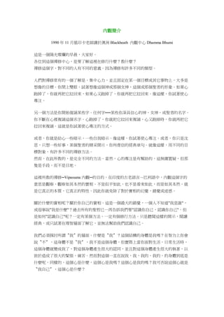 內觀簡介
1990 年 11 月葛印卡老師講於澳洲 Blackheath 內觀中心 Dhamma Bhumi
這是一個陽光燦爛的早晨，大家好。
各位到這個禪修中心，是要了解這裡在修行什麼？教什麼？
禪修這個字，對不同的人有不同的意義。因為禪修有許多不同的類型。
人們對禪修常有的一個了解是，集中心力，並且固定在某一個目標或其它事物上，大多是
想像的目標。你閉上雙眼，試著想像這個神或那個女神，這個或那個聖者的形象。如果心
跑掉了，你就再把它拉回來，如果心又跑掉了，你就再把它拉回來。像這樣，你試著使心
專注。
另一個方法是你開始復誦某些字。任何字──某些你深具信心的神、女神，或聖者的名字。
你不斷在心裡複誦這個名字。心跑掉了，你就把它拉回來複誦，心又跑掉時，你就再把它
拉回來複誦。這就是你試著使心專注的方式。
或者，你就是給心一些暗示，一些自我暗示。像這樣，你試著使心專注。或者，你只是沈
思，只想一些好事，某個聖者的精采開示，你所虔信的經典章句。就像這樣，用不同的目
標對象，有許多不同的禪修方法。
然而，在此所教的，是完全不同的方法。當然，心的專注是有幫助的，這無庸置疑，但那
隻是手段，而不是目地。
這裡所教的禪修─Vipassana 內觀─的目的，在印度的古老語言－巴利語中，內觀這個字的
意思是觀察，觀察如其本然的實相。不是似乎如此，也不是看來如此，而是如其本然，就
是它真正的本質，它真正的特性。因此你就免除了對於實相的幻覺，錯覺或迷惑。
關於什麼的實相呢？關於你自己的實相。這是一個最大的錯覺，一個人不知道"我是誰"，
或毋寧說"我是什麼"？過去所有的聖哲已一再告訴我們要"認識你自己，認識你自己"。但
是如何"認識自己"呢？一定有某個方法，一定有個修行方法。只是聽聞這樣的開示，閱讀
經典，或只試著在理智層面了解它，並無法幫助我們認識自己。
我們必須探討所謂〝我〞的層面，什麼是〝我〞？這個結構的身體是我嗎？在智力上你會
說〝不〞，這身體不是〝我〞，我不是這個身體，但實際上當你面對生活，日常生活時，
這個身體就變成我了，對這個身體產生很大的認同，並且對這個身體產生很大的執著，以
致於造成了很大的緊張，痛苦。然而對這個一直在說我，我，我的，我的，的身體到底是
什麼呢，同樣的，這個心是什麼，這個心是我嗎？這個心是我的嗎？我可否說這個心就是
〝我自己〞，這個心是什麼？
 
