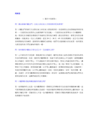 問與答
-- 葛印卡老師答--
問：藉由修練內觀法門，出家人和在家人可得到相同的效果嗎﹖
答：內觀法門的修行方法對出家人和在家人都是相同的，但是僧眾比在家眾較能得到好效
果。一方面因為在家眾的心比較焦躁不安及混亂，一方面因為在家眾學完十日內觀課程
後，常因忙於各種世俗事務而不易維持正常的每日練習。跟在家眾相反，僧眾沒有世俗事
務纏身，而能參加一次以上的課程，甚至 20 天、30 天、45 天的長期課程，並且可以有較
長時間做每天的練習。當僧眾的內觀修行成熟後，他們可以服務廣大的在家眾，如同雷狄
大師及他的弟子們在緬甸所做的一樣。
問：如何應用內觀在日常生活之中，及在臨終之時﹖
答：心中產生的不淨念頭，都起源於身上的感受。雖然在表面上這些念頭似乎是因為某些
外在的事物而起，但是一個好的內觀禪修者，每當不淨的念頭在心中生起時，就開始觀察
身上的感受，保持平等心，不久就能從不淨的念頭中脫出。對身上的感受保持平等心，讓
禪修者對生活中所有外在世界的起伏變化也能有平等心。他（她）學到了生活的藝術，也
學到了死亡的藝術。經常修練內觀，以平等心觀察感受，使禪修者智能加強，在臨終時，
有助於無常觀的生起，以平等心觀察感受，因而，死時充滿覺知、安祥，免於恐懼、憂
慮、及痛苦。許多內觀禪修者在死時都很覺知、很安祥，這事實由他們在場的親友們所注
意到並報告出來。這顯然就是死亡的藝術。
問：內觀禪修者能夠幫助臨終的親友嗎﹖
答：如果臨終的人也是一位內觀禪修者，那麼其它的禪修者可坐在他的旁邊修練內觀，這
可使周圍氣氛充滿純淨的振動以及慈悲，有助於臨終的禪修者在死時保持心靈的純淨。這
種例子屢見不鮮。若臨死的人不是一位內觀禪修者，那麼仍可幫助周圍的氣氛純淨，但是
效果顯然不如前例。
 