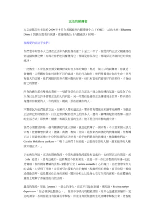 正法的薪傳者
本文是葛印卡老師於 2000 年 9 月在美國麻州內觀禪修中心（VMC）--法的土地（Dhamma
Dhara）對舊生髮表的演講，經編輯後為《內觀通訊》採用。
我親愛的正法子女們：
你們當中有很多人已經在正法中為我服務長達二十至三十年了。我從我的正法父親處接收
到這個無價之寶，而現在你們也同樣獲得它。要確定你保存它。要確保正法維持它的原始
純淨。
一位舊生，不管是參加過少數課程或有很多年的實修，都是一個正法的薪傳者。你就是一
個實例。人們觀察你如何面對不同的處境，你的行為如何；他們要看看在你的生命中是否
有重大的改變。他們將聽到很多有關內觀的好事，但只有當他們看到好的結果時，才會信
服它的價值。
所有的舊生都有雙重的責任。一項責任是你自己在正法中建立強而穩的基礎。這是為了你
本身以及其它許多需要正法的人的利益。另一項責任是確保正法傳播到全世界，特別是你
身邊和你親愛的人、你的朋友、親戚，那些認識你的人。
不要嘗試向他們推銷正法。如果有人要知道正法，要非常有禮貌地和謙卑地解釋，什麼是
正法和它如何幫助你，以及它如何幫助世界上的許多人。還有，解釋佛陀如何教導一個好
的生活方式，即快樂、健康、和諧及有益的生活。他不是任何宗教的創立者。
我們必須嘗試排除一個有關佛陀的重大誤解，就是他教導了一個宗教。今天當某個人談及
宗教，他會聯想到儀式、禮儀、典禮、教條、信仰。這些東西與佛陀的教導無關。他教導
正法；而當他派遣六十位阿拉漢的正法使者，給予他們最高的教導時，他激勵他們說，
Caratha bhikkhave carikam --「噢！比庫們！向前進。去服務受苦的人類。越來越多的人應
該知道正法。」
正如佛陀所說，正法的開始階段、中間和最後階段都是有益處的。去修習正法的開端，戒
（sila 道德），是有益處的，這將幫助今世和來生。更進一步，你以非想像的所緣--也就
是實相，你所親身體驗的真相--來修習正定（samma samadhi）心的專注。這也會帶來很大
的益處。心受到了控制，並且被引向探索內在的實相，脫離所有的想像、盲目信仰、教條
或偶像崇拜。這是關於你自身的實相、關於身和心以及身心交互作用的實相。你在體驗的
層面上理解了普遍性的自然法則。
最高的階段，智能（panna），是心的淨化，而且不只是在表層。佛陀說，Sa citta pariyo
dapanam --「你必須淨化整個心。」 除非不淨染污的根被清除，除非心是達到深層的、完
全的清淨，否則你並沒有從痛苦中解脫，你並沒有從無盡的生死流轉中解脫出來。是智能
 