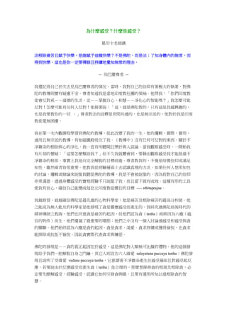 為什麼感受？什麼是感受？
葛印卡老師講
法根除痛苦且賦予快樂，是誰賦予這種快樂？不是佛陀，而是法；了知身體內的無常，而
得到快樂。這也是你一定要禪修且持續地覺知無常的理由。
-- 烏巴慶尊者 --
我還記得自己初次去見烏巴慶尊者的情況。當時，我對自己的信仰有著極大的執著，對佛
陀的教導則懷有疑慮不安。尊者知道我是當地印度教社團的領袖。他問我：「你們印度教
徒會反對戒－－道德的生活，定－－掌握自心，和慧－－淨化心的智能嗎？」我怎麼可能
反對！怎麼可能有任何人反對！他接著說：「這，就是佛陀教的。只有這是我感興趣的，
也是我要教你的一切 。」尊者對法的詮釋是世間共通的，也是無宗派的，他對於我是印度
教徒毫無困擾。
我在第一次內觀課程學習到佛陀的教導，從此改變了我的一生。他的邏輯、實際、實用、
通用且無宗派的教導，有如磁鐵般吸住了我。（教導中）沒有任何可反對的東西。關於不
淨雜染的根除與心的淨化，我一直有所聽聞且樂於與人談論。當我觀察感受時，一開始我
有片刻的懷疑：「這要怎麼幫助我？」但不久我就體會到，要藉由觀察感受我才能抵達不
淨雜染的根部。事實上我是向完全解脫的目標前進。尊者教我的，不僅是培養信仰或滿足
知性，雖然兩者皆很重要。他教我從經驗層面上去認識真理的方法。如果任何人想用知性
的討論，邏輯或辯論來說服我聽從佛陀的教導，我是不會被說服的，因為我對自己的信仰
非常滿意。透過身體感受的實相經驗不只說服了我，而且當下就有成效。這種有形的工具
使我有信心，確信自己能變成每位元印度教徒嚮往的目標 ---- sthitaprajna。
我越修習，就越確信佛陀是最先進的心物科學家；他是痛苦及根除痛苦的最佳分析師。他
之能成為無人能及的科學家是他發現了貪是響應感受而產生的。我研究過佛陀前後時代的
精神導師之教誨，他們也同意貪是痛苦的起因，但他們認為貪（tanha）純粹因為六塵（感
官的物件）而生。他們遺漏了最重要的環節：他們之中沒有一個人討論過感受和感受與貪
的關聯。他們始終認為六塵是貪的起因。貪是貪求，渴愛。貪求持續或獲得愉悅，也貪求
能排除或抗拒不愉悅。因此貪實際代表貪求與嫌惡。
佛陀的發現是－－貪的真正起因在於感受，這是佛陀對人類無可比擬的禮物。他的這個發
現給予我們一把解脫自身之門鑰。其它人則宣告六入緣愛 salayatana paccaya tanha；佛陀發
現且說明了受緣愛 vedana paccaya tanha，它意謂著不淨雜染產生在感受層面且對感受起反
應。若要說由於反應感受而產生貪（tanha）是合理的，那麼想探尋貪的根源及根除貪，必
定要先瞭解感受，經驗感受，認識它如何引發貪與瞋，且要有運用所知以達根除貪的智
慧。
 