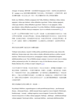 AAtaapii 和 Satimaa 簡單明瞭，但我要探尋 Sampajaano 的意思。我發現它被定義得很清
楚：sampaja~n~na 就是持續地透徹理解了知在身與心（特別是感受）上的無常本質。感受
是身體的感覺，但它也是心的一部分，對它的觀察即表示對心物現象的觀察。
Katha~nca, bhikkhave, bhikkhu sampajaano hoti? Idha, bhikkhave, bhikkhuno viditaa vedanaa
uppajjanti, viditaa upa.t.thahanti, viditaa abbhattha.m gacchanti. Viditaa vitakkaa uppajjanti,
viditaa upa.t.thahanti, viditaa abbhattha.m gacchanti. Viditaa sa~n~naa uppajjanti, viditaa
upa.t.thahanti, viditaa abbhattha.m gacchanti. Eva.m kho, bhikkhave, bhikkhu sampajaano hoti.
Sato, bhikkhave, bhikkhu vihareyya sampajaano. Aya.m vo amhaaka.m anusasaanii'ti.注 5
比丘們，比丘們要如何透徹了知呢？比丘們，在此處，比丘能知道感受自他而生出，知道
它們的存留持續，也知道它們的滅去；他知道心對塵的起始作用自他生出，知道它的存留
持續，也知道它的滅去；他知道認知自他生起，知道它們的存留，也知道它們的滅去。修
行人們，這就是一個修行人所徹底瞭解的。比丘應該用心沉著地遵守。這是對你們的指
示。
佛陀的話語也解釋了感受是表示身體的感覺：
Yathaapi vaataa aakaase, vaayanti vividhaa puthuu; puratthimaa pacchimaa caapi, uttaraa atha
dakkhi.naa. Sarajaa arajaa capi, siitaa u.nhaa ca ekadaa; adhimattaa parittaa ca, puthuu vaayanti
maalutaa. Tathevimasmi.m kaayasmi.m, samuppajjanti vedanaa; sukhadukkhasamuppatti,
adukkhamasukhaa ca yaa. Yato ca bhikkhu aataapii, sampaja~n~na.m na ri~ncati; tato so vedanaa
sabbaa, parijaanaati pa.n.dito. So vedanaa pari~n~naya, di.t.the dhamme anaasavo; kaayassa
bhedaa dhamma.t.tho, sa"nkhya.m nopeti vedaguu'ti.注 6
天空中吹著許多不同的風，吹自東方和西方，吹自北方和南方，挾帶塵沙和無塵的，有冷
風也有熱風，狂風與和風－－吹著許多種的風。同樣的，在身體上，感受會生起，有愉悅
的、不愉悅的和中性的。當比丘勤奮修練時，並不會漠視自己徹底瞭解的能力，有如此智
慧的人，才能完全的理解所有的感受。完全理解之後，他就能在這一生根除所有的不淨雜
染。這種人到他生命盡頭時，因為已經安住在法中，且已確切徹底瞭解感受，他就到達難
以描述的境界。
佛陀在強調感受呈現在身體上時，他說過－－
Seyyathaapi, bhikkhave, aagantukaagaara.m, tattha puratthimaayapi disaaya... pacchimaayapi
disaaya... uttaraayapi disaaya... dakkhi.naayapi disaaya aagantvaa vaasa.m kappenti. Khattiyaapi...
braahma.naapi... vessaapi... suddaapi aagantvaa vaasa.m kappenti. Evameva kho, bhikkhave,
imasmi.m kaayasmi.m vividhaa vedanaa uppajjanti. Sukhaapi... dukkhaapi... adukkhamasukhaapi
vedanaa uppajjati. Saamisaapi sukhaa... saamisaapi dukkhaa... saamisaapi adukkhamasukhaa
 