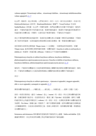 vedanaa uppajjati. Niraamisaapi sukhaa... niraamisaapi dukkhaa... niraamisaapi adukkhamasukhaa
vedana uppajjatii'ti.注 7
比丘們，假設有一家公眾客棧。人們來自東方、西方、北方、南方住在客棧中。住客中有
Khattiyas(Kshatriyas) 剎帝利、Braahman(Brahmins) 婆羅門、Vessa(Vaishya) 吠舍和
Sudda(Shudras) 首陀羅。比丘們，同樣的道理，我們這身體也有各種不同的感受，愉悅的
感受，不愉悅的感受和中性的感受生起。執著的愉悅感受，執著的不愉悅感受和執著的中
性感受會自身體生起。同樣的，也會生起不執著的愉悅、不愉悅及中性感受。
我已不需再證明佛陀說到感受時，他指的是身體生理上的感覺！佛陀的這些勸誡，不僅澄
清了我所有的疑惑，也使我感到彷佛是佛陀在親自指導我一樣，要重視身體的感受。
我的恩師生前經常定期唱誦 Tikapa.t.taana（三法發趣），我發現這很有啟發性。研讀
Tikapa.t.taana 能得到佛陀清楚明確的指點，身體的感受（kaayika.m sukha.m and kaayika.m
dukkha.m）和證果（到達涅盤 nibbaana）有最近且不可或缺的從屬關係。
Pakatuupanissayo-kaayika.m sukham kaayikassa sukhassa, kaayikassa dukkhassa,
phalasamaapattiyaa upanissayapaccayena paccayo. Kaayika.m dukkha.m kaayikassa sukhassa,
kaayikassa dukkhassa, phalasamaapattiyaa upanissayapaccayena paccayo.注 8
愉悅的、不愉悅的身體感受之生起和證果與緣起之關聯的起因都是身體的愉悅感受。愉悅
的、不愉悅的身體感受之生起和證果與緣起之關聯的起因都是身體的不愉悅感受。
而且，
Pakatuupanissayo-kaayika.m sukham upanissaaya... vipassana.m uppaadeti, maggam uppaadeti,
abhi~n~na.m uppaadeti, samaapatti.m uppaadeti.注 9
靠著身體的愉悅感受…….內觀生起……..道生起…….知識生起…….證果（涅盤）生起。
我的一些朋友堅持說，感受（vedanaa）是心（naama）的一部份，所以它與身體的感受無
關。各種見解都可能存在。但是對我而言，整部三藏（Tipi.taka）就是證據，證明了身體
的感受與內心的感受同樣是受（vedanaa）的一部份；而且，在佛陀的教導中身體的感受更
為重要。Pa.t.thana（發趣大論）更提供了一個不容置辯的證據，說明身體的感受在解脫道
上的關鍵重要性。自從我向恩師學習之後，我個人深蒙其利，我持續指導內觀，將重點放
在身體的感受上。
Somanassa and domanassa 喜和憂指的是愉悅與不愉悅的內心感覺。Sukha and dukkha 是指
廣義的樂與苦，但也用來表明身體上特定明確的愉悅和不愉悅感覺。
 