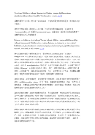Tisso imaa, bhikkhave, vedanaa. Katamaa tisso? Sukhaa vedanaa, dukkhaa vedanaa,
adukkhamasukhaa vedanaa. Imaa kho, bhikkhave, tisso vedanaa.注 10
身體的感受可分三種。那三種？愉悅的感受、不愉悅的感受和中性的感受（即非愉悅亦非
不愉悅）。
佛陀在列舉感受時，總是提以上的三種。只有在他列舉五種感受時，才會把喜受
（somanassindriya.m）和憂受（domanassindriya.m）涵蓋在內。這正表示出佛陀的教導中，
身體的感受比內心的感覺重要。
Katamaa ca, bhikkhave, tisso vedanaa? Sukhaa vedanaa, dukkhaa vedanaa, adukkhamasukhaa
vedanaa-imaa vuccanti, bhikkhave, tisso vedanaa. Katamaa ca, bhikkhave, pa~nca vedanaa?
Sukhindriya.m, dukkhindriya.m, somanassindriya.m, domanassindriya.m, upekkhindriya.m-imaa
vuccanti, bhikkhave, pa~nca vedanaa.注 11
佛陀在提到四念住（覺知的建立）時，會用樂受和苦受來描述感受，但在提到
sampaja~n~na 時時澈知無常或四念住時，從來不曾用喜或憂來描述。在整部三藏中在談感
受時，只有十來處提到喜，但有數百處提到樂或苦受，尤其論及修習四念住時。因此，當
佛陀談到以禪修根除痛苦時，他要我們注意感受，顯然感受是心的一部份，它深深地根植
在身上。這也是 aruupabrahmaloka（無色界）的梵天不能練內觀的原因，也解釋了佛陀不
能傳法（Dhamma）給他過去在無色界（第七、第八）禪那老師的理由。在第五到第八禪
那時，心已脫離了身，因此沒有感受的經驗。所以，這些梵天缺少了色身，不能體驗身體
感受。要他們去練習覺知感受是不可能的，他們也踏不上解脫之道。
值得注意的是，在修習禪定時，喜和憂在第三禪那消失，但是樂受與苦受要到第四禪那才
消失。Adukkhamasukhaa vedanaa（不苦不樂受）則還留在第四禪那內。因此，我們可以合
理地推論，身體的感受使我們能持續有力地掌握實相，也同時掌握了貪的根源。每個人均
能瞭解感受，感受是達到解脫的有形工具。
這是我的親身經驗，是我的老師教我的方法。有了這種經歷，佛陀的話語非常具有說服力
且令人振奮。這條道路給了我許多喜悅。依我老師的訓令，我開始在印度及世界各地與人
分享這禪修方法。當我與學生分享這個解脫的方法時，教他們從感受下手且瞭解感受的真
正本質，我發現他們也同樣受益。佛陀這個清楚、實用又有成效的教導使我深具信心。這
方法沒有任何想像或盲信的空間。
偶爾，會有人來和我辯論為什麼我這麼重視身體的感受。我總是謙恭地請他或她試一試內
觀禪修方法，去體驗審視此法是否符合佛陀的教導。不必懷疑這方法。我邀請你們：讓我
們一起踏上這條佛陀指示的路，他是最偉大的心物科學家，是這世上有史以來最偉大的心
的醫生。別讓我們的哲學信仰變成我們的障礙。讓我們充分利用佛陀的發現－－感受是一
個能使我們解脫痛苦的工具。
 