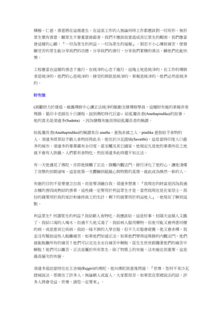 積極、仁慈、善意將在這裡產生，在這里工作的人無論何時工作都應該對一切有形、無形
眾生懷有善意。願眾生不會蓄意被殺害，我們不應該故意造成其它眾生的艱困。我們應當
發這樣的心願：『一切為眾生的利益、一切為眾生的福報』。假若不小心導致痛苦，便發
願受苦的眾生能分享我們的功德、分享我們的善行、分享我們累積的善法。願他們也能快
樂。
工程應當在這樣的善念下進行，在純淨的心念下進行。這塊土地是純淨的、在工作的禪修
者是純淨的、他們的心是純淨的。接受的捐款是純淨的、果報是純淨的、他們必然是純淨
的。
財布施
(貢獻財力於建造、維護禪修中心讓正法純淨的脈動支撐禪修學員，這種財布施的果報非常
殊勝。葛印卡老師在十日課程，說到佛陀時代巨富-- 給孤獨長者(Anathapindika)的故事，
他的真名是須達多(Sudatta) ，因為慷慨布施而得給孤獨長者的稱謂。
給孤獨長者(Anathapindika)的稱謂來自 anatha，意指赤貧之人，pindika 意指給予食物的
人。須達多經常給予窮人食物而得此名。他住於沙瓦提城(Savatthi)，這是當時印度人口最
多的城市。須達多的事業廣布全印度，甚至觸及其它國家，他規定凡是他的事業所在之地
就不會有人挨餓，人們都有食物吃。然而須達多此時還不知正法。
有一天他遇見了佛陀，亦即他接觸了正法、接觸內觀法門。修行淨化了他的心，讓他淺嚐
了涅槃的初期滋味。這是他第一次體驗到超越心與物質的真理，就此成為煥然一新的人。
布施的目的不是要建立自我，而是要消融自我。須達多想著：『我現在的財富是因為我過
去種的善因成熟結的善果，這些錢一定要用於利益眾生才是。當然我現在是在家居士，部
份的錢要用於我的家計和維持員工的生計，剩下的就要用於利益他人』。他現在了解到這
點。
利益眾生? 何謂眾生的利益？我給窮人食物吃。我應該給，這是好事，但隔天這個人又餓
了。我給口渴的人喝水，但過不久他又渴了。我給病人服用藥物，但他可能又會再患同樣
的病，或是患其它疾病。我給一絲不掛的人穿衣服，但不久衣服會破舊，他又會赤裸。我
並沒有幫助這些人脫離痛苦。如果他們知道正法，如果他們學得這殊勝的內觀法門，他們
就能脫離所有的痛苦！他們可以完完全全自痛苦中解脫，從生生世世跟隨著他們的痛苦中
解脫！他們可以離苦。正法是屬於所有眾生。除了物質上的布施，法布施也很重要，這是
最高層次的布施。
須達多造訪當時住在王舍城(Rajgiri)的佛陀，他向佛陀致意後問道：『世尊，您何不來沙瓦
提城說法。那裡住了許多人，無論窮人或富人，大家都很苦。如果您在那裡說法的話，許
多人將會受益。世尊，請您一定要來』。
 