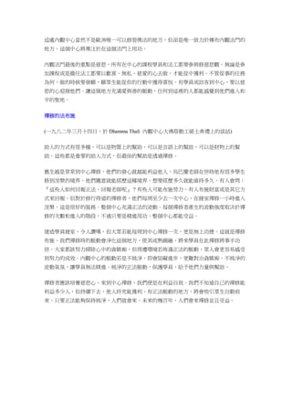 這處內觀中心當然不是歐洲唯一可以修習佛法的地方，但卻是唯一致力於傳布內觀法門的
地方。這個中心將專注於在這個法門上用功。
內觀法門最後的重點是慈悲，所有在中心的課程學員和法工都要參與修慈悲觀。無論是參
加課程或是擔任法工都要以歡喜、無私、慈愛的心去做，才能從中獲利。不管從事的任務
為何，做的時候要發願，願眾生能從你的行動中獲得喜悅。有學員或訪客到中心，要以慈
悲的心迎接他們。讓這個地方充滿愛與善的脈動，任何到這裡的人都能感覺到他們進入和
平的聖地。
禪修的法布施
(一九八二年三月十四日，於 Dhamma Thali 內觀中心大佛塔動工破土典禮上的談話)
助人的方式有很多種，可以是物質上的幫助，可以是言語上的幫助，可以是財物上的幫
助。這些都是重要的助人方式，但最佳的幫助是透過禪修。
舊生越是常常到中心禪修，他們的發心就越能利益他人。烏巴慶老師在世時他有很多學生
修到涅槃的境界，他們隨意就能經歷這種境界，想要經歷多久就能維持多久。有人會問：
『這些人如何回報正法、回報老師呢』？有些人可能布施勞力、有人布施財富或是其它方
式來回報。但對於修行得道的禪修者，他們每周至少去一次中心、在寢室禪修一小時進入
涅槃。這是很好的服務。整個中心充滿正法的波動。每個禪修者產生的波動強度取決於禪
修的次數和進入的階段，不過只要是精進用功，整個中心都能受益。
建造學員寢室，令人讚嘆，但大眾若能每周到中心禪修一次，更是無上功德。這就是禪修
布施。我們禪修時的脈動會淨化這個地方，使其成熟圓融，將來學員在此禪修將事半功
倍。大家都該努力掃除心中的貪瞋痴，但周遭環境若佈滿正法的脈動，眾人會更容易感受
到努力的成效。內觀中心的脈動若是不純淨，即會阻礙進步，更難對治貪瞋痴。不純淨的
波動氣氛，讓學員無法精進。純淨的正法脈動，保護學員、給予他們力量與幫助。
禪修者應該培養慈悲心，來到中心禪修，我們便是在利益自我。我們不知道自己的禪修能
利益多少人，但持續下去，他人終究能獲利。有正法脈動的地方，將會吸引眾生自動前
來。只要正法能夠保持純淨，人們就會來。未來的幾百年，人們會來禪修並且受益。
 