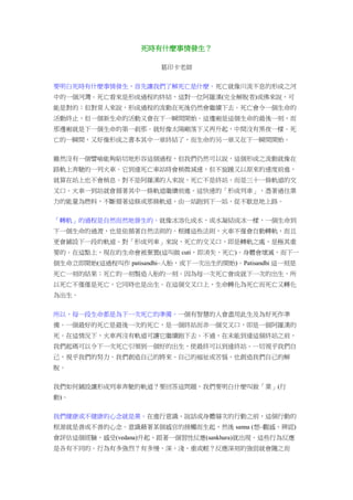 死時有什麼事情發生？
葛印卡老師
要明白死時有什麼事情發生，首先讓我們了解死亡是什麼。死亡就像川流不息的形成之河
中的一個河灣。死亡看來是形成過程的終結，這對一位阿羅漢(完全解脫者)或佛來說，可
能是對的；但對常人來說，形成過程的流動在死後仍然會繼續下去。死亡會令一個生命的
活動終止，但一個新生命的活動又會在下一瞬間開始。這邊廂是這個生命的最後一刻，而
那邊廂就是下一個生命的第一剎那。就好像太陽剛落下又再升起，中間沒有黑夜一樣。死
亡的一瞬間，又好像形成之書本其中一章終結了，而生命的另一章又在下一瞬間開始。
雖然沒有一個譬喻能夠貼切地形容這個過程，但我們仍然可以說，這個形成之流動就像在
路軌上奔馳的一列火車。它到達死亡車站時會稍微減速，但不旋踵又以原來的速度前進，
就算在站上也不會稍息。對不是阿羅漢的人來說，死亡不是終站，而是三十一條軌道的交
叉口。火車一到站就會循著其中一條軌道繼續前進。這快速的「形成列車」，憑著過往業
力的能量為燃料，不斷循著這條或那條軌道，由一站跑到下一站，從不歇息地上路。
「轉軌」的過程是自然而然地發生的。就像冰溶化成水，或水凝結成冰一樣，一個生命到
下一個生命的過渡，也是依循著自然法則的。根據這些法則，火車不僅會自動轉軌，而且
更會鋪設下一段的軌道。對「形成列車」來說，死亡的交叉口，即是轉軌之處，是極其重
要的。在這點上，現在的生命會被棄置(這叫做 cuti，即消失，死亡)。身體會壞滅，而下一
個生命立即開始(這過程叫作 patisandhi–入胎，或下一次出生的開始)。Patisandhi 這一刻是
死亡一刻的結果；死亡的一刻製造入胎的一刻。因為每一次死亡會成就下一次的出生，所
以死亡不僅僅是死亡，它同時也是出生。在這個交叉口上，生命轉化為死亡而死亡又轉化
為出生。
所以，每一段生命都是為下一次死亡的準備。一個有智慧的人會盡用此生及為好死作準
備。一個最好的死亡是最後一次的死亡，是一個終站而非一個交叉口，即是一個阿羅漢的
死。在這情況下，火車再沒有軌道可讓它繼續跑下去。不過，在未能到達這個終站之前，
我們起碼可以令下一次死亡引領到一個好的出生，使最終可以到達終站。一切視乎我們自
己，視乎我們的努力。我們創造自己的將來、自己的褔祉或苦惱，也創造我們自己的解
脫。
我們如何鋪設讓形成列車奔馳的軌道？要回答這問題，我們要明白什麼叫做「業」(行
動)。
我們健康或不健康的心念就是業。在進行意識、說話或身體層次的行動之前，這個行動的
根源就是善或不善的心念。意識藉著某個感官的接觸而生起，然後 sanna (想–觀感、辨認)
會評估這個經驗，感受(vedana)升起，跟著一個習性反應(sankhara)就出現。這些行為反應
是各有不同的。行為有多強烈？有多慢、深、淺、重或輕？反應深刻的強弱就會隨之而
 