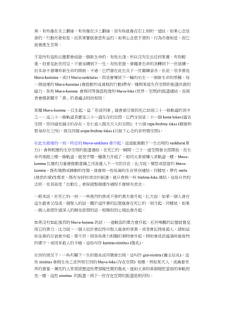 異。有些像在水上劃線，有些像在沙上劃線，而有些就像在石上刻的一道紋。如果心念是
善的，行動亦會如是，而其果實就會是有益的；如果心念是不善的，行為亦會如是，而它
就會產生苦果。
不是所有這些反應都會成就一個新生命的。有些太淺，所以沒有生出任何果實。有些較
重，但會在此世用完，不會延續到下一生。有些更重，會隨著生命的流轉到下一世延續，
但本身不會導致新生命的開展。不過，它們會在此生及下一世繼續滋長。但是，很多業是
bhava-kammas，或曰 bhava-sankharas，即是會導致下一輪的出生、一個新生命的那種。每
一個這樣的 bhava-kammas (會啟動形成過程的行動)帶有一種與某道生存空間的振盪共諧的
磁力。某些 bhava-kamma 會與同等強弱程度的 bhava-loka (世界、空間)的振盪連結，而兩
者會循著關乎「業」的普遍法則而相吸。
某種 bhava-kamma 一旦生起，這「形成列車」就會被引領到死亡站前三十一條軌道的其中
之一。這三十一條軌道其實是三十一道生存的空間。它們分別是：十一個 kama lokas (感官
空間，即四道低層次的存在，及七道人類及天人的空間); 十六個 rupa-brahma lokas (精緻物
質身存在之所)，與及四個 arupa-brahma lokas (只餘下心念的非物質空間)。
在此生最後的一刻，特定的 bhava-sankhara 會升起。這道能推動下一生出現的 sankhara(業
力)，會與相應的生存空間的振盪連結。在死亡的一瞬間，三十一道空間會全部開放，而生
命列車跑上哪一條軌道，就視乎哪一種業力升起了。如同火車被導入某軌道一樣。bhava-
kamma 反應的力量會推動意識之河流進入下一次的存在。比方說，憤怒或惡意的 bhava-
kamma，既有熾熱或躁動的性質，就會與一些低層的生存界別連結。同樣地，帶有 metta
(慈悲的愛)性質者，既有安詳和清涼的振盪，就只會與一些 brahma-loka 連結。這是自然的
法則，而其高度「自動化」會保證整個運作過程不會稍有差池。
一般來說，在死亡的一刻，一些強烈的善或不善的業力會升起。比方說，如果一個人曾在
這生殺害父母或一個聖人的話，關於這件事的記憶就會在死亡的一刻升起。同樣地，如果
一個人曾經作過深入的靜坐修習的話，相類似的心境也會升起。
如果沒有如此強烈的 bhava-kamma 的話，一道較弱的業力會升起。任何喚醒的記憶就會呈
現它的業力。比方說，一個人也許會記得向聖人施食的善業，或者會記得曾殺人。諸如這
些往業的反省會升起。要不然，與某些業力相關的事物會升起，例如會見到盛滿佈施食物
的碟子，或用來殺人的手槍。這些叫作 kamma-nimittas (徵兆)。
在別的情況下，一些有關下一生的徵兆或符號會出現，這叫作 gati-nimitta (離去征兆)。這
些 nimittas 會與生命之流所吸引到的 bhava-loka (存在空間) 相應，例如某天人、或禽畜世
界的景象。瀕死的人常常經歷這些帶預報性質的徵兆，就如火車的車頭燈把當前的車軌照
亮一樣。這些 nimittas 的振盪，與下一世存在空間的振盪是相同的。
 