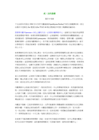 戒：法的基礎
葛印卡老師
下文由原本刊登在 1998 年 8 月的“內觀通訊(Vipashhyana Patrika)”內的文章翻譯而來。原文
由葛印卡老師在 Zee 電視台(Zee TV)的 44 場公開演說中的第三場講稿改編而成。
想要學內觀 Vipassana---淨化心靈的方法，必須到內觀禪修中心。這個方法只能在有益學習
的氣氛環境中學到。如果你要學習讀書寫字，必須進學校。如果要保持身體健康強壯，必
須到健身房。想學瑜珈或練氣 pranayama，得到瑜珈學校。同樣地，想學內觀，這個佛陀
教導的精華，必須到內觀禪修中心。你不需日夜都待在學校、健身房或瑜珈學校內，就可
以學得技巧，然後回家練習。但要學會內觀法，至少在剛開始的時候，你必須在內觀中心
待上十天。
如果禪修的目的只是為了使心專注，你可以向某位上師學習那種將注意力集中在念頌禱文
持咒或觀想形象的禪修方法，然後在家練習。這類技巧也許可以使心平靜，使心專注，也
可能會淨化心的表層。但是內觀不僅淨化心的表層，它是一種對心的深層手術，去淨化心
的最深層--- 這是煩惱生起繁衍的地方。這些是累積了無數生生世世的不淨煩惱。即使那些
不相信前世的人，這輩子也累積了很多不淨煩惱。深藏在內心深層產生不淨煩惱的習性已
經使心成為它的奴隸。這是很大的束縛。你必須把心由這束縛中解脫出來，改變這種不斷
產生不淨煩惱的習性。為了達到這個目的，必須對心作深入的手術。
當人生病的時候，必須到干淨衛生的醫院。如果必須要動手術，就得到無菌的手術房。內
觀是一種心的重大手術。因此，你只能在沒有污染的環境中正確的學習-----不只沒有空氣
污染，甚至也沒有心的不淨煩惱所產生的污染。
內觀禪修中心從遠古時代就有了，現在依然存在。中心的環境非常純淨。有茂盛的綠色植
物，沒有任何環境污染。那里平靜、安詳，且有一種有助禪修的氣氛。最重要的是，在中
心內除了內觀，沒有任何其它活動。因為只修習內觀，整個中心充滿了純淨的法的波動。
所以是對心作第一次手術的理想地方。此外，中心內有經過授權而有經驗的人在課程中教
導這個方法，以協助手術的進行。自行嘗試學習這個方法是不恰當的。
內觀並不復雜，它是非常簡單的方法。人們可能覺得只要聽過開示或看書就可以自己開始
練習內觀。不過我必須告誡你們，內觀是常嚴謹的工作，非常精密的工作。至少在第一
次，你必須在一個有助學習的環境中待十天，在知見清楚、有經驗且經過授權的人的指導
下，來學習這個方法。十天之後，每個人都是自己的主人。
在家裡不可能持續長時間禪修。因此，在家中的手術就沒有那麼深。在中心學過內觀後，
你可以在家中早晚練習。當你覺得需要動另一次深層手術時，就再回到內觀中心。
 