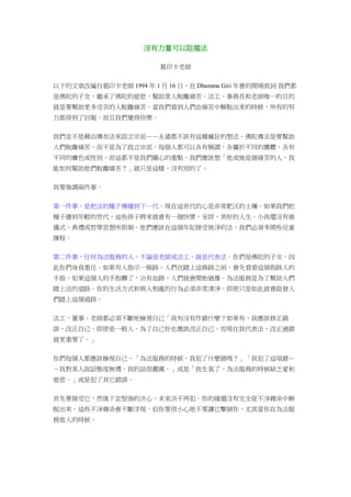 沒有力量可以阻擋法
葛印卡老師
以下的文章改編自葛印卡老師 1994 年 1 月 16 日，在 Dhamma Giri 年會的開場致詞 我們都
是佛陀的子女，繼承了佛陀的慈悲，幫助眾人脫離痛苦。法工、事務長和老師唯一的目的
就是要幫助更多受苦的人脫離痛苦。當我們看到人們由痛苦中解脫出來的時候，所有的努
力都得到了回報，而且我們覺得快樂。
我們並不是藉由傳布法來設立宗派－－永遠都不該有這種瘋狂的想法。佛陀傳法是要幫助
人們脫離痛苦，而不是為了設立宗派。每個人都可以各有稱謂，各屬於不同的團體，各有
不同的膚色或性別，而這都不是我們關心的重點。我們應該想「他或她是個痛苦的人，我
能如何幫助他們脫離痛苦？」就只是這樣，沒有別的了。
我要強調兩件事。
第一件事，是把法的種子傳播到下一代。現在這世代的心是非常肥沃的土壤。如果我們把
種子播到年輕的世代，這些孩子將來就會有一個快樂，安詳，美好的人生。小孩還沒有被
儀式，典禮或哲學思想所限制。他們應該在這個年紀接受純淨的法。我們必須多開些兒童
課程。
第二件事，任何為法服務的人，不論是老師或法工，就是代表法。你們是佛陀的子女，因
此你們身負重任。如果有人指示一條路，人們在踏上這條路之前，會先看看這個指路人的
手指，如果這個人的手指髒了，沾有血跡，人們就會開始猶豫。為法服務是為了幫助人們
踏上法的道路。你的生活方式和與人相處的行為必須非常清淨。即使只是如此就會啟發人
們踏上這個道路。
法工、董事、老師都必須不斷地檢視自己「我有沒有作錯什麼？如果有，我應該修正錯
誤，改正自己。即使是一般人，為了自己好也應該改正自己。而現在我代表法，改正過錯
就更重要了。」
你們每個人都應該檢視自己，「為法服務的時候，我犯了什麼錯嗎？」「我犯了這項錯－
－我對某人說話態度無禮，我的話很嚴厲。」或是「我生氣了，為法服務的時候缺乏愛和
慈悲。」或是犯了其它錯誤。
首先要接受它，然後下定堅強的決心，未來決不再犯。你的確還沒有完全從不淨雜染中解
脫出來。這些不淨雜染會不斷浮現。但你要很小心地不要讓它擊倒你，尤其當你在為法服
務他人的時候。
 