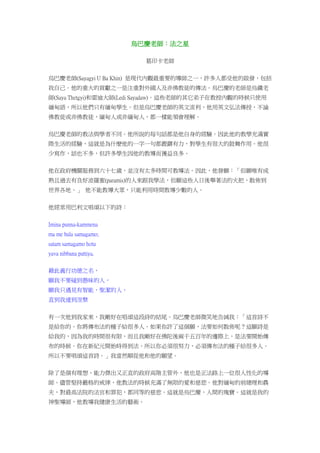 烏巴慶老師：法之星
葛印卡老師
烏巴慶老師(Sayagyi U Ba Khin) 是現代內觀最重要的導師之一，許多人都受他的啟發，包括
我自己。他的重大的貢獻之一是注重對外國人及非佛教徒的傳法。烏巴慶的老師是烏鐵老
師(Saya Thetgyi)和雷迪大師(Ledi Sayadaw)。這些老師的其它弟子在教授內觀的時候只使用
緬甸語，所以他們只有緬甸學生。但是烏巴慶老師的英文流利，他用英文弘法傳授，不論
佛教徒或非佛教徒，緬甸人或非緬甸人，都一樣能領會理解。
烏巴慶老師的教法與學者不同。他所說的每句話都是他自身的經驗。因此他的教學充滿實
際生活的經驗，這就是為什麼他的一字一句都鏗鏘有力，對學生有很大的鼓舞作用。他很
少寫作，話也不多，但許多學生因他的教導而獲益良多。
他在政府機關服務到六十七歲，並沒有太多時間可教導法。因此，他發願：「但願唯有成
熟且過去有良好波羅蜜(paramis)的人來跟我學法，但願這些人日後舉著法的火把，散佈到
世界各地。」 他不能教導大眾，只能利用時間教導少數的人。
他經常用巴利文唱頌以下的詩：
Imina punna-kammena
ma me bala samagamo;
satam samagamo hotu
yava nibbana pattiya.
藉此義行功德之名，
願我不要碰到愚昧的人，
願我只遇見有智能，聖潔的人，
直到我達到涅槃
有一次他到我家來，我剛好在唱頌這段詩的結尾。烏巴慶老師微笑地告誡我：「這首詩不
是給你的。你將傳布法的種子給很多人。如果你許了這個願，法要如何散佈呢？這願詩是
給我的，因為我的時間很有限，而且我剛好在佛陀後兩千五百年的邊際上，是法要開始傳
布的時候。你在新紀元開始時得到法。所以你必須很努力，必須傳布法的種子給很多人。
所以不要唱頌這首詩。」我當然順從他和他的願望。
除了是個有理想、能力傑出又正直的政府高階主管外，他也是正法路上一位很人性化的導
師。儘管堅持嚴格的戒律，他教法的時候充滿了無限的愛和慈悲。他對緬甸的前總理和農
夫，對最高法院的法官和罪犯，都同等的慈悲。這就是烏巴慶，人間的瑰寶。這就是我的
神聖導師，他教導我健康生活的藝術。
 