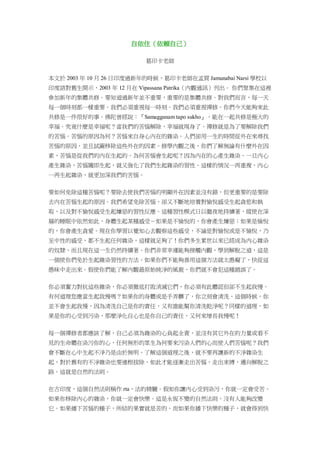 自依住（依賴自己）
葛印卡老師
本文於 2003 年 10 月 26 日印度過新年的時候，葛印卡老師在孟買 Jamunabai Narsi 學校以
印度語對舊生開示，2003 年 12 月在 Vipassana Patrika（內觀通訊）刊出。 你們聚集在這裡
參加新年的集體共修。要知道過新年並不重要，重要的是集體共修。對我們而言，每一天
每一個時刻都一樣重要。我們必須重視每一時刻。我們必須重視禪修。你們今天能夠來此
共修是一件很好的事。佛陀曾經說：『Samagganam tapo sukho』，能在一起共修是極大的
幸福。究竟什麼是幸福呢？當我們的苦惱解除，幸福就現身了。禪修就是為了要解除我們
的苦惱。苦惱的原因為何？苦惱來自身心內在的雜染。人們卻用一生的時間從外在來尋找
苦惱的原因，並且試圖移除這些外在的因素。修學內觀之後，你們了解無論有什麼外在因
素，苦惱是從我們的內在生起的。為何苦惱會生起呢？因為內在的心產生雜染。一旦內心
產生雜染，苦惱隨即生起，就又強化了我們生起雜染的習性。這樣的情況一再重複，內心
一再生起雜染，就更加深我們的苦惱。
要如何免除這種苦惱呢？要除去使我們苦惱的明顯外在因素並沒有錯，但更重要的是要除
去內在苦惱生起的原因。我們希望免除苦惱，卻又不斷地培養對愉悅感受生起貪慾和執
取，以及對不愉悅感受生起嫌惡的習性反應。這種習性模式日以繼夜地持續著，縱使在深
層的睡眠中依然如此，身體生起某種感受－如果是不愉悅的，你會產生嫌惡；如果是愉悅
的，你會產生貪愛。現在你學習以覺知心去觀察這些感受，不論是對愉悅或是不愉悅，乃
至中性的感受，都不生起任何雜染，這樣就足夠了！你們多生累世以來已經成為內心雜染
的奴隸，而且現在這一生仍然持續著。你們非常幸運能夠接觸內觀，學到解脫之道，這是
一個使你們免於生起雜染習性的方法。如果你們不能夠善用這個方法就太愚癡了，快從這
愚昧中走出來。假使你們能了解內觀最原始純淨的風貌，你們就不會犯這種錯誤了。
你必須奮力對抗這些雜染，你必須徹底打敗消滅它們，你必須有此體認但卻不生起我慢。
有何道理您應當生起我慢嗎？如果你的身體或是手弄髒了，你立刻會清洗，這個時候，你
並不會生起我慢，因為清洗自己是你的責任，又有誰能幫你清洗乾淨呢？同樣的道理，如
果是你的心受到污染，那麼淨化自心也是你自己的責任，又何來增長我慢呢！
每一個禪修者都應該了解，自己必須為雜染的心負起全責，並沒有其它外在的力量或看不
見的生命體在染污你的心，任何無形的眾生為何要來污染人們的心而使人們苦惱呢？我們
會不斷在心中生起不淨乃是由於無明。了解這個道理之後，就不要再讓新的不淨雜染生
起，對於舊有的不淨雜染也要連根拔除，如此才能逐漸走出苦惱，走出束縛，邁向解脫之
路。這就是自然的法則。
在古印度，這個自然法則稱作 rta，法的精髓。假如你讓內心受到染污，你就一定會受苦。
如果你移除內心的雜染，你就一定會快樂。這是永恆不變的自然法則，沒有人能夠改變
它。如果播下苦惱的種子，所結的果實就是苦的。而如果你播下快樂的種子，就會得到快
 