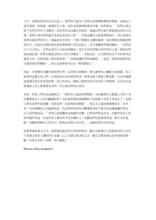 今天，這類老師因為坐在法座上，他們有可能為了從學生那裡博取聲望和尊敬，而做出上
述的事情。再經過一兩個世代之後，這些老師會開始要求供養，他們會說：「我們已經去
除了你們所有的不淨雜染，而你們尚未回饋任何東西。無論你們布施什麼都會是很的大功
德，那將引領你們到達天堂或是更高的天界。」然後這種作法就會開始風行。所以我現在
就要告誡你們所有人：無論我在世與否，千萬不要讓正法遭到破壞。每位禪修者都應該學
習自立。而每位老師的責任就是要教導人們自我依止，並且激勵他們達到解脫：「你們染
污了自己的心，你們必須自己去除這些雜染。我正在為你們揭示我所奉行之道，假如你們
能依循此道，你們也將能去除自己的不淨雜染。」若能如此，正法將保持百千年的純淨並
廣利大眾。但假使教士僧侶們宣稱：「我將會讓你們得到解脫。」或是「我將訴請無形的
力量來使你們解脫。」則正法就會如同以往一般地腐敗了。
因此，有智慧的內觀老師和學生們，必須要自我警惕。要以謙卑的心擺脫自我意識，為了
能夠利益廣大的人們，必須保持正法的絕對純淨。如果每個人都能了解這點，正法的傳播
就會導向真正的幸福快樂，真正的利益。解脫之路將為所有受苦的人們敞開，任何走在這
條道路上的人都會蒙受其利，而正道也將得以保存。
否則，如果人們形成這種想法：「既然有人能使我們解脫，為何還要自己費盡心力呢？為
何還要參加十日的內觀課程呢？為何我們要保持靜默和不吃晚餐？我們不用如此了。這個
人將為我們作慈悲觀，因此我們一定能夠得到解脫。」那正法之道就會漸漸流失。在未
來，有些愚癡的人的確會如此。但是那些明智的內觀禪修者則不會支持這種愚蠢的想法，
反之他們會認為：「我們已經接觸到這無價的珍寶，它對我們利益良多，但願有更多人得
到同樣的利益。在這世界上還有許多受苦難的人，但願他們也能發現到這一條正法的道
路。但願他們靠自己的努力，能夠由苦惱中走出來。」這樣的想法非常有益。
如果要重新建立正法，就要確定能保有它原始的純淨。願正法能夠以它原始純淨的方式長
久地建立起來！讓我們大家盡一己之力建立純淨的正法。願正法帶來無比的幸福與和諧，
願一切眾生安詳、快樂，得以解脫！
Bhavatu sabba mangalam!
 