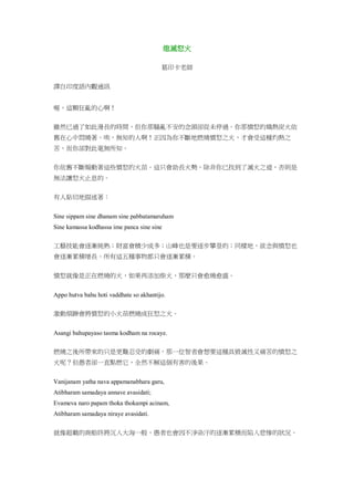 熄滅怒火
葛印卡老師
譯自印度語內觀通訊
喔，這顆狂亂的心啊！
雖然已過了如此漫長的時間，但你那騷亂不安的念頭卻從未停過。你那憤怒的熾熱炭火依
舊在心中悶燒著。唉，無知的人啊！正因為你不斷地燃燒憤怒之火，才會受這種灼熱之
苦，而你卻對此毫無所知。
你依舊不斷煽動著這些憤怒的火苗。這只會助長火勢，除非你已找到了滅火之道，否則是
無法讓怒火止息的。
有人貼切地描述著：
Sine sippam sine dhanam sine pabbatamaruham
Sine kamassa kodhassa ime panca sine sine
工藝技能會逐漸純熟；財富會積少成多；山峰也是要逐步攀登的；同樣地，欲念與憤怒也
會逐漸累積增長。所有這五種事物都只會逐漸累積。
憤怒就像是正在燃燒的火，如果再添加柴火，那麼只會愈燒愈盛。
Appo hutva bahu hoti vaddhate so akhantijo.
激動煩躁會將憤怒的小火苗燃燒成狂怒之火。
Asangi bahupayaso tasma kodham na rocaye.
燃燒之後所帶來的只是更難忍受的劇痛，那一位智者會想要這種具毀滅性又痛苦的憤怒之
火呢？但愚者卻一直點燃它，全然不解這個有害的後果。
Vanijanam yatha nava appamanabhara garu,
Atibharam samadaya annave avasidati;
Evameva naro papam thoka thokampi acinam,
Atibharam samadaya niraye avasidati.
就像超載的商船終將沉入大海一般，愚者也會因不淨染汙的逐漸累積而陷入悲慘的狀況。
 