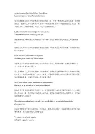 Anupubbena medhavi thokathokam khane khane.
Kammaro rajatasseva niddhame malamattano.
智者就像銀器工匠辛苦地從礦渣中粹取出純銀一般，辛勤不懈地淨化這個充滿貪、嗔與憤
怒的心。愚者的心不但沒有減少不淨染汙，反而逐漸累積染汙，也因此飽受怒火之苦。姑
不論這內心之火是否燒傷了其它人，它一定會燒傷自己。
Katthasmim matthamanasmim pavako nama jayati;
Tameva kattam dahati yasma so jayate gini.
就像摩擦兩根木棒所產生的火會燒掉木棒一樣，由內心摩擦而生起的憤怒之火也會燒傷
你。
這憤怒之火因與某位無知者摩擦而在內心點燃了，但這火是並不因為燒傷了你而滅除掉你
的一些無明。
Evam mandassa posassa balassa avijanato;
Sarambha jayate kodho sopi teneva dahyati.
不管與那一為無知者摩擦而點燃了憤怒的火苗。憤怒之火開始燃燒。不論是否燒到其它
人，但卻一定會先燒到自己。
那人是癡無知之人修行者或聖賢又有什麼關係？不論是由苦樹或檀香樹的木棒摩擦而燃起
的火苗，火總是先燒毀起火的木棒。火會燒。不論燃料是煤炭、燃油、電力或瓦斯。因此
智者要隨時警覺。不論任何原因，都不會讓火點燃。
Sutva rusito bahum vacam samananam va puthujananam;
Pharusena ne na pativajja na hi santo patiseni karonti.
因為智者不會被羞辱激怒而去羞辱對方。智者瞭解憤怒只會燃起更劇烈的憤怒之火，就如
同火上加油一樣。既然知道自身與他人的利益，當然就不會惡言相向以點燃怒火，也不會
反唇相譏來火上加油了。
Mavoca pharusam kanci vutta pativadeyyum tam; Dukkha hi sarambhakatha patidanda
phuseyyum tam.
所以智者是從來不會口出惡言的。若非如此，聽者必回以惡言，充滿憤怒的每個字眼只會
帶來傷害，而口出惡言的人必然會受苦。
Yo kopaneyye na karoti kopam,
na kujjhati sappuriso kadaci;
 