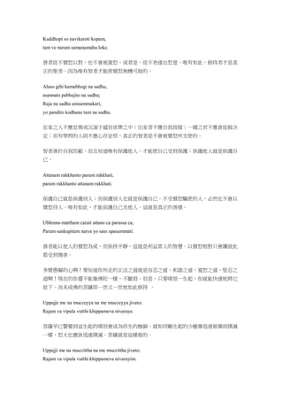 Kuddhopi so navikaroti kopam,
tam ve naram samanamahu loke.
善者從不憤怒以對，也不會被激怒。或者是，從不表達出怒意。唯有如此，修持者才是真
正的聖者。因為唯有智者才能使憤怒無機可趁的。
Alaso gihi kamabhogi na sadhu,
asannato pabbajito na sadhu;
Raja na sadhu anisammakari,
yo pandito kodhano tam na sadhu.
在家之人不應怠惰或沉溺于感官欲樂之中；出家者不應自我放縱；一國之君不應倉促做決
定；而有學問的人則不應心存忿恨，真正的智者是不會被憤怒所支使的。
智者善於自我防範，而且知道唯有保護他人，才能使自己受到保護；保護他人就是保護自
己。
Attanam rakkhanto param rakkhati,
param rakkhanto attanam rakkhati.
保護自己就是保護別人；而保護別人也就是保護自己。不受憤怒驅使的人，必然也不會以
憤怒待人。唯有如此，才能保護自己及他人。這就是真正的善德。
Ubhinna-mattham carati attano ca parassa ca;
Param sankupitam natva yo sato upasammati.
善者能以他人的憤怒為戒，而保持平靜，這就是利益眾人的智慧。以憤怒相對只會讓彼此
都受到傷害。
多麼愚癡的心啊！要知道你所走的正法之道就是容忍之道、和諧之道、寬恕之道、堅忍之
道啊！現在的你還不能像佛陀一樣，不皺眉。但是，只要嗔恨一生起，你就能快速地將它
放下。尚未成佛的菩薩即一世又一世地如此修持 。
Uppajje me na mucceyya na me mucceyya jivato;
Rajam va vipula vutthi khippameva nivaraye.
菩薩早已警覺到這生起的嗔恨會成為終生的枷鎖。就如同剛生起的沙塵暴迅速被暴雨撲滅
一樣，怒火也應該迅速撲滅。菩薩就是這樣做的。
Uppajji me na muccittha na me muccittha jivato;
Rajam va vipula vutthi khippameva nivarayim.
 