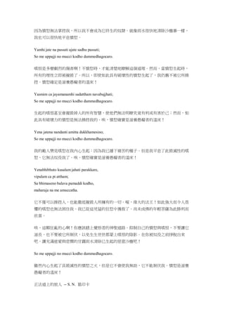因為憤怒無法掌控我，所以我不會成為它終生的奴隸。就像雨水很快地清除沙塵暴一樣，
我也可以很快地平息憤怒。
Yamhi jate na passati ajate sadhu passati;
So me uppajji no mucci kodho dummedhagocaro.
嗔恨是多麼劇烈的傷害啊！不憤怒時，才能清楚地瞭解這個道理。然而，當憤怒生起時，
所有的理性立即被摧毀了。所以，即使如此具有破壞性的憤怒生起了，我仍舊不被它所操
控。憤怒確定是滋養愚癡者的溫床！
Yasmim ca jayamanamhi sadattham navabujjhati;
So me uppajji no mucci kodho dummedhagocaro.
生起的嗔恨甚至會摧毀掉人的所有智慧，使他們無法明瞭究竟有利或有害於己；然而，如
此具有破壞力的憤怒是無法操控我的。唉，憤怒確實是滋養愚癡者的溫床！
Yena jatena nandanti amitta dukkhamesino;
So me uppajji no mucci kodho dummedhagocaro.
我的敵人樂見嗔怒在我內心生起：因為我已播下痛苦的種子。但是我平息了此毀滅性的嗔
怒，它無法奴役我了。唉，憤怒確實是滋養愚癡者的溫床！
Yenabhibhuto kusalam jahati parakkare,
vipulam ca pi attham;
Sa bhimaseno balava pamaddi kodho,
maharaja na me amuccatha.
它不僅可以操控人，也能徹底摧毀人所擁有的一切。喔，偉大的法王！如此強大而令人畏
懼的嗔怒也無法困住我。我已從這兇猛的狂怒中獲救了。尚未成佛的年輕菩薩為此勝利而
欣喜。
唉，這顆狂亂的心啊！你應該踏上覺悟者的神聖道路。抑制自己的憤怒與嗔恨，不要讓它
滋長，也不要被它所制伏，以免生生世世都蒙上嗔恨的陰影。在你被奴役之前掙脫出來
吧。讓充滿慈愛與悲憫的甘露雨水清除已生起的惡意沙塵吧！
So me uppajji no mucci kodho dummedhagocaro.
雖然內心生起了具毀滅性的憤怒之火，但是它不會使我無助，它不能制伏我。憤怒是滋養
愚癡者的溫床！
正法道上的旅人 -- S. N. 葛印卡
 