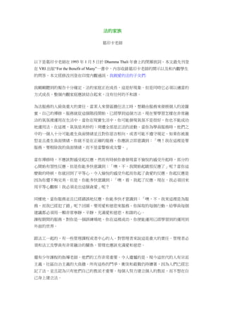 法的家族
葛印卡老師
以下是葛印卡老師在 1993 年 1 月 5 日於 Dhamma Thali 年會上的閉幕致詞。本文最先刊登
在 VRI 出版“For the Benefit of Many”一書中，內容收錄葛印卡老師的開示以及和內觀學生
的問答。本文經修改刊登在印度內觀通訊。我親愛的法的子女們:
我剛剛聽到的報告十分確定。法的家庭正在成長，這是好現象。但是同時它必須以適當的
方式成長。整個內觀家庭應該結合起來，沒有任何的不和諧。
為法服務的人肩負重大的責任。當某人來營區擔任法工時，想藉由服務來發展個人的波羅
蜜，自己的禪修，服務就從這個階段開始。已經學到這個方法，現在要學習怎樣在非常融
洽的氣氛裡運用在生活中。當你在現實生活中，你可能發現氣氛不是很好，你也不能成功
地運用法。在這裡，氣氛是美妙的；周遭全部是正法的波動。當你為學員服務時，他們之
中的一個人十分可能產生負面情緒並且對你惡言相向，或者可能不遵守規定。如果你被激
怒並且產生負面情緒，你就不是在正確的服務。你應該立即意識到：「噢！我在這裡是要
服務，要根除我的負面情緒，而不是當警察或女警。」
當你禪修時，不應該對感受起反應，然而有時候你會發現當不愉悅的感受升起時，部分的
心開始有習性反應。但是你能多快意識到：「噢，不，我開始起瞋恨反應了」呢？當你這
麼做的時候，你就回到了平等心。令人愉悅的感受升起而你起了貪愛的反應。你起反應是
因為你還不夠完美。但是，你能多快意識到：「噢，看，我起了反應。現在，我必須回來
用平等心觀察；我必須走出這個貪愛」呢？
同樣地，當你服務並且已經錯誤地反應，你能多快才意識到：「噢，不，我來這裡是為服
務，而我已經犯了錯」呢？回頭。要用愛和慈悲來服務。你採取的每個行動，給學員每個
建議都必須用一顆非常寧靜，平靜，充滿愛和慈悲，和諧的心。
課程期間的服務，對你是一個訓練場地。你在這裡成功，你便能運用已經學習到的運用到
外面的世界。
跟法工一起的，有一些管理課程或者中心的人。對管理者來說這是重大的責任。管理者必
須和法工及學員有非常融洽的關係。管理也應該充滿愛和慈悲。
還有少年課程的指導老師。他們的工作非常重要。令人遺憾的是，現今這世代的人有宗派
主義，社區自治主義的大負擔。所有這些的鬥爭，衝突和殺戮仍持續著，因為人們已經忘
記了法，並且認為只有他們自己的教派才重要。每個人努力建立個人的教派，而不想在自
己身上建立法。
 
