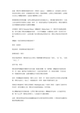 此處，佛陀明示聽聞和親證的差別。多聞者（sutava），曾聽聞正法，並從感性上接受信
仰或者在理性上接受。但僅僅接受是不夠的，要證得解脫，必需自己領會到實相，必需親
自在身心內體驗到實相。這就是內觀禪修之功用。
要理解佛陀的特殊貢獻，我們必需將這兩者的差別謹記於心。佛陀關於實相的開示，在他
之前及當時的印度都有人提過。無常、苦、無我的道理並不是佛陀發明的，佛陀的獨特性
在於將聽聞的道理提升為實際的體驗。
在相應部（雜阿含 Samyutta Nikaya）婆醯迦經（Bahiya Sutta）中，佛陀再次強調這個教
誨。經中記載了佛陀與婆醯迦的故事。一位名叫婆醯迦，在靈修道上追尋，流浪的行者，
他不是佛陀的正式弟子。此經記載了他向佛陀請益的對話內容。佛陀以問話來回答他的問
題：
婆醯迦，你認為眼根是常還是無常？
尊者，是無常。
既是無常，那會導致痛苦還是快樂？
會導致痛苦，尊者。
那是否能將無常、導致痛苦並且本質上不斷變遷的事物當成是「我的」，是「我」，是我
「自己」？
當然不能，尊者。
佛陀接著問婆醯迦有關眼所見的色塵、眼識及眼觸。每一個問題，婆醯迦皆同意都是無
常、苦、無我，雖然他不是佛陀的弟子，但他仍接受無常、苦、無我的事實，可見在當
時，根據經典的記載，這樣的觀點並不局限於佛陀的教導。
當然，對婆醯迦和其餘跟他一樣的人而言，無常、苦、無我只是他們以巴利經文保留的觀
點，佛陀向這些人，指出了一條超越信仰、哲學，超越不堅實的痛苦之道。
那麼是什麼道路呢？佛陀在梵網經（Brahmajala sutta）中提供了解答。在羅列了當時所有
的信仰、意見和觀念之後，佛陀宣告他證得超越這一切的智能。
我已體驗到感受的真實面貌，它們的不斷生起和滅去，體驗感受的滋味，以及感受的危
險，喔！比丘們，覺悟此真理的人，已從感受中出離及解脫。
這裡，佛陀扼要地說明他是透過觀察感受所呈現的無常特性而開悟，只要是他的追隨者也
應當要服膺此教誨。
 