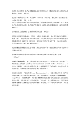 無常是核心的真理，我們必需體證才能從痛苦中解脫出來，體驗無常最直接立即的方法是
觀察我們的感受。佛陀又說：
感受有三種(譯註：苦、樂、不苦不樂)，因緣所聚，因緣所生，都是無常，速疾壞滅，其
本質就是會滅去、衰敗、消逝。
身心內在的感受是無常特性中最明顯的表現。透過對感受的觀察去直接體驗，而不只是感
性的信仰或理性的信服，我們才能夠接受實相。這即是從單純的聽聞正法，進步到實際體
驗正法。
當我們如此去面對實相，必然會帶來根本的改變。佛陀說：
禪修者以正確的理解勤奮地、熱切地、自製地、持續地覺知。當身體呈現愉悅的感受時，
他會了解：「愉悅的感受在我的身體中升起了，它不是獨立的，必需依賴這個身體。但這
個身體是無常、因緣所聚。既然如此，愉悅的感受必然不是恆常不變，它必定受這個無
常、因緣所聚、不斷生滅的身體所製約。」
他持續體驗到身體感受的生起、隕落、滅去直到無跡可尋。當他這樣做的時候，就摒除了
潛藏的無明習性。
如此觀察身體感受的無常特性，禪修者不斷地邁向不起習性反應的目標：涅槃
（nibbana）。
憍陳如（Kondanna），第一位聽聞佛陀開示而到達終點的人，於證得涅槃之際宣稱：「一
切升起之法必將滅去（yam kinci samudayadhammam sabbam te nirodha - dhammam -） 」，
只有完全體驗到生起滅去的無常特性之後，才能體驗到不生不滅的實相。他的宣告為後來
的修行者立下路標，指出要到達最終目標必須遵循的路。
佛陀在入滅前說：「諸行無常（vaya -dhamma sankhara）」，在生命最後的時刻，他再次
強調這個數十年來不斷重複講述的偉大主題。他接著補充：當精勤奮鬥（Appamadena
sampadetha）！我們不禁要問：為什麼目標奮鬥？佛陀最後遺言的真正意思只有從前面的
話中去體會。佛陀所遺留下來的無價資產－「了知無常」是一種解脫的方法，我們必需持
續不斷地奮鬥，去體驗身心內在的無常實相。唯有如此，才不負佛陀臨終的教誨，成為他
真正的傳人。
 