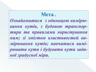 Мета .
Ознайомитися з одиницею вимірю-
вання кутів, з будовою транспор-
тира та правилами користування
ним; зі змістом властивостей ви-
мірювання кутів; навчитися вимі-
рювати кути і будувати кути зада-
ної градусної міри.
 