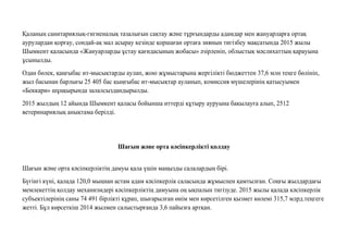 Қаланың санитариялық-гигиеналық тазалығын сақтау жəне тұрғындарды адамдар мен жануарларға ортақ
аурулардан қорғау, сондай-ақ мал асырау кезінде қоршаған ортаға зиянын тигізбеу мақсатында 2015 жылы
Шымкент қаласында «Жануарларды ұстау қағидасының жобасы» əзірленіп, облыстық мəслихаттың қарауына
ұсынылды.
Одан бөлек, қаңғыбас ит-мысықтарды аулап, жою жұмыстарына жергілікті бюджеттен 37,6 млн теңге бөлініп,
жыл басынан барлығы 25 405 бас қыңғыбас ит-мысықтар ауланып, комиссия мүшелерінің қатысуымен
«Беккари» шұңқырында залалсыздандырылды.
2015 жылдың 12 айында Шымкент қаласы бойынша иттерді құтыру ауруына бақылауға алып, 2512
ветеринариялық анықтама берілді.
Шағын жəне орта кəсiпкерлiктi қолдау
Шағын жəне орта кəсіпкерліктің дамуы қала үшін маңызды салалардың бірі.
Бүгінгі күні, қалада 120,0 мыңнан астам адам кəсіпкерлік саласында жұмыспен қамтылған. Соңғы жылдардағы
мемлекеттің қолдау механизмдері кəсіпкерліктің дамуына оң ықпалын тигізуде. 2015 жылы қалада кəсіпкерлік
субъектілерінің саны 74 491 бірлікті құрап, шығарылған өнім мен көрсетілген қызмет көлемі 315,7 млрд.теңгеге
жетті. Бұл көрсеткіш 2014 жылмен салыстырғанда 3,6 пайызға артқан.
 
