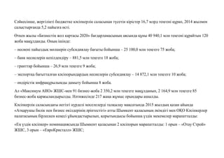 Сəйкесінше, жергілікті бюджетке кəсіпкерлік саласынан түсетін кірістер 16,7 млрд теңгені құрап, 2014 жылмен
салыстырғанда 5,2 пайызға өсті.
Өткен жылы «Бизнестің жол картасы 2020» бағдарламасының аясында құны 40 940,1 млн теңгені құрайтын 120
жоба мақұлданды. Оның ішінде:
– несиені пайыздық мөлшерін субсидиялау бағыты бойынша – 25 100,0 млн теңгеге 75 жоба;
– банк несиелерін кепілдендіру – 881,5 млн теңгеге 18 жоба;
– гранттар бойынша – 26,9 млн теңгеге 9 жоба;
– экспортқа бағытталған кəсіпорындардың несиелерін субсидиялау – 14 872,1 млн теңгеге 10 жоба;
– өндірістік инфрақұрылымды дамыту бойынша 8 жоба.
Ал «Максимум АИО» ЖШС-мен 91 бизнес-жоба 2 350,2 млн теңгеге мақұлданып, 2 164,9 млн теңгеге 85
бизнес-жоба қаржыландырылды. Нəтижесінде 217 жаңа жұмыс орындары ашылды.
Кəсіпкерлік саласындағы негізгі күрделі мəселелерді талқылау мақсатында 2015 жылдың қазан айында
«Атқарушы билік пен бизнес өкілдерінің əріптестігі» атты Шымкент қаласының əкімдігі мен ОҚО Кəсіпкерлер
палатасының бірлескен кеңесі ұйымдастырылып, қорытындысы бойынша үздік мекемелер марапатталды:
«Ең үздік кəсіпкер» номинациясында Шымкент қаласынан 2 кəсіпорын марапатталды: 1 орын – «Отау Строй»
ЖШС, 3 орын – «ЕвроКристалл» ЖШС;
 