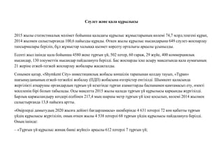 Сəулет жəне қала құрылысы
2015 жылы статистикалық мəлімет бойынша қаладағы құрылыс жұмыстарының көлемі 74,7 млрд.теңгені құрап,
2014 жылмен салыстырғанда 100,6 пайызды құрады. Өткен жылы құрылыс нысандарына 649 сəулет-жоспарлау
тапсырмалары беріліп, бұл жұмыстар халыққа қызмет көрсету орталығы арқылы ұсынылды.
Есепті жыл ішінде қала бойынша 4580 жеке тұрғын үй, 502 пəтер, 60 гараж, 29 жүйе, 400 коммерциялық
нысандар, 130 əлеуметтік нысандар пайдалануға берілді. Бас жоспарды іске асыру мақсатында қала аумағының
21 жеріне егжей-тегжей жоспарлау жобалары жасақталды.
Сонымен қатар, «Shymkent City» инвестициялық жобасы көпшілік тарапынан қолдау тауып, «Тұран»
шағынауданының егжей-тегжейлі жобалау (ПДП) жобасына өзгерістер енгізілді. Шымкент қаласында
жергілікті атқарушы органдардың тұрғын үй кезегінде тұрған азаматтарды баспанамен қамтамасыз ету, өзекті
мəселенің бірі болып табылады. Осы мақсатта 2015 жылы қалада тұрғын үй құрылысы қарқынды жүргізілді.
Барлық қаржыландыру көздері есебінен 217,4 мың шаршы метр тұрғын үй іске қосылып, көлемі 2014 жылмен
салыстырғанда 13,8 пайызға артты.
«Өңірлерді дамытудың 2020 жылға дейінгі бағдарламасы» шеңберінде 4 631 пəтерлі 72 көп қабатты тұрғын
үйдің құрылысы жүргізіліп, оның өткен жылы 4 538 пəтерлі 68 тұрғын үйдің құрылысы пайдалануға берілді.
Оның ішінде:
– «Тұрғын үй құрылыс жинақ банкі жүйесі» арқылы 612 пəтерлі 7 тұрғын үй;
 