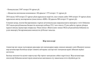 – Коммуналдық 2 087 пəтерлі 30 тұрғын үй;
– «Қазақстан ипотекалық компаниясы» АҚ арқылы 1 572 пəтерлі 31 тұрғын үй.
2016 жылы 1620 пəтерлі 22 тұрғын үйдің құрылысын жүргізіп, жыл соңына дейін 1044 пəтерлі 18 тұрғын үйдің
құрылысын аяқтау жоспарланған (оның ішінде «ҚИК» АҚ арқылы 900 пəтерлі 15 тұрғын үй).
Сонымен қатар, аталған Бағдарламаның «тұрғын үй коммуналдық шаруашылықты жаңғырту» тетігі бойынша
2015 жылы республикалық бюджеттің несиелері есебінен 252,1 млн теңгеге 35 көп қабатты тұрғын үйлерде
күрделі жөндеу жұмыстары атқарылды. Оның ішінде «Жангелдин» көшесі №22а үй республика бойынша ең
үздік жаңғырту бағдарламасымен жөнделген үй болып танылды.
Жер мəселелерi
Азаматтар мен заңды тұлғалардың арыздары мен шағымдарын қарау сапасын жақсарту үшін Шымкент қаласы
жер қатынастары бөлімінде қазіргі заманға сай жұмыс əдістері мен электронды құжат айналым жүйесі
енгізілген.
Бөлімде мемлекеттік қызмет көрсетулер «бір терезе» қағидасына сəйкес жүргізіледі. Жер қатынастары
мəселелері бойынша қызметтердің ашықтығын қамтамасыз ету мақсатында www.shymkent.gov.kz
 