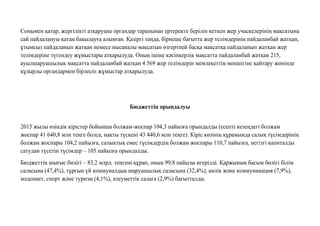 Сонымен қатар, жергілікті атқарушы органдар тарапынан ертеректе беріліп кеткен жер учаскелерінің мақсатына
сай пайдалануы қатаң бақылауға алынған. Қазіргі таңда, бірнеше бағытта жер телімдерінің пайдаланбай жатқан,
ұтымсыз пайдаланып жатқан немесе нысаналы мақсатын өзгертпей басқа мақсатқа пайдаланып жатқан жер
телімдеріне түгендеу жұмыстары атқарылуда. Оның ішіне кəсіпкерлік мақсатта пайдаланбай жатқан 215,
ауылшаруашылық мақсатта пайдаланбай жатқан 4 569 жер телімдерін мемлекеттің меншігіне қайтару жөнінде
құзырлы органдармен бірлесіп жұмыстар атқарылуда.
Бюджеттiң орындалуы
2015 жылы өзіндік кірістер бойынша болжам-жоспар 104,3 пайызға орындалды (есепті кезеңдегі болжам
жоспар 41 640,8 млн теңге болса, нақты түскені 43 440,6 млн теңге). Кіріс көзінің құрамында салық түсімдерінің
болжам жоспары 104,2 пайызға, салықтық емес түсімдердің болжам жоспары 110,7 пайызға, негізгі капиталды
сатудан түсетін түсімдер – 105 пайызға орындалды.
Бюджеттің шығыс бөлігі – 83,2 млрд. теңгені құрап, оның 99,8 пайызы игерілді. Қаржының басым бөлігі білім
саласына (47,4%), тұрғын үй коммуналдық шаруашылық саласына (32,4%), көлік жəне коммуникация (7,9%),
мəдениет, спорт жəне туризм (4,1%), əлеуметтік салаға (2,9%) бағытталды.
 