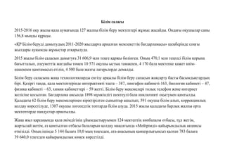 Бiлiм саласы
2015-2016 оқу жылы қала аумағында 127 жалпы білім беру мектептері жұмыс жасайды. Ондағы оқушылар саны
156,8 мыңды құрады.
«ҚР Білім беруді дамытудың 2011-2020 жылдарға арналған мемлекеттік бағдарламасы» шеңберінде соңғы
жылдары ауқымды жұмыстар атқарылуда.
2015 жылы білім саласын дамытуға 31 606,9 млн теңге қаржы бөлінген. Оның 470,1 млн теңгесі білім қорына
бағытталып, əлеуметтік жағдайы төмен 10 571 оқушы ыстық тамақпен, 4 170 бала мектепке қажет киім-
кешекпен қамтамасыз етіліп, 4 500 бала жазғы лагерьлерде демалды.
Білім беру саласына жаңа технологияларды енгізу арқылы білім беру сапасын жақсарту басты басымдықтардың
бірі. Қазіргі таңда, қала мектептерінде интерактивті тақта – 387, лингафон кабинеті-163, биология кабинеті – 47,
физика кабинеті – 63, химия кабинеттері – 59 жетті. Білім беру мекемелері толық телефон жəне интернет
желісіне қосылған. Бағдарлама аясында 1898 мүмкіндігі шектеулі бала инклюзивті оқытумен қамтылды.
Қаладағы 62 білім беру мекемелерінен кіріктірілген сыныптар ашылып, 591 оқушы білім алып, коррекциялық
қолдау көрсетілуде, 1307 оқушы логопедтік топтарда білім алуда. 2015 жылы қаладағы барлық жалпы орта
мектептерде пандустар орнатылды.
Жаңа жыл қарсаңында қала əкімдігінің ұйымдастыруымен 124 мектептің көпбалалы отбасы, тұл жетім,
жартылай жетім, аз қамтылған отбасы балаларын қолдау мақсатында «Мейірімді» қайырымдылық акциясы
өткізілді. Оның ішінде 5 144 балаға 10,0 мың теңгеден, ата-анасының қамқорлығынсыз қалған 783 балаға
39 640,0 теңгеден қайырымдылық көмек көрсетілді.
 